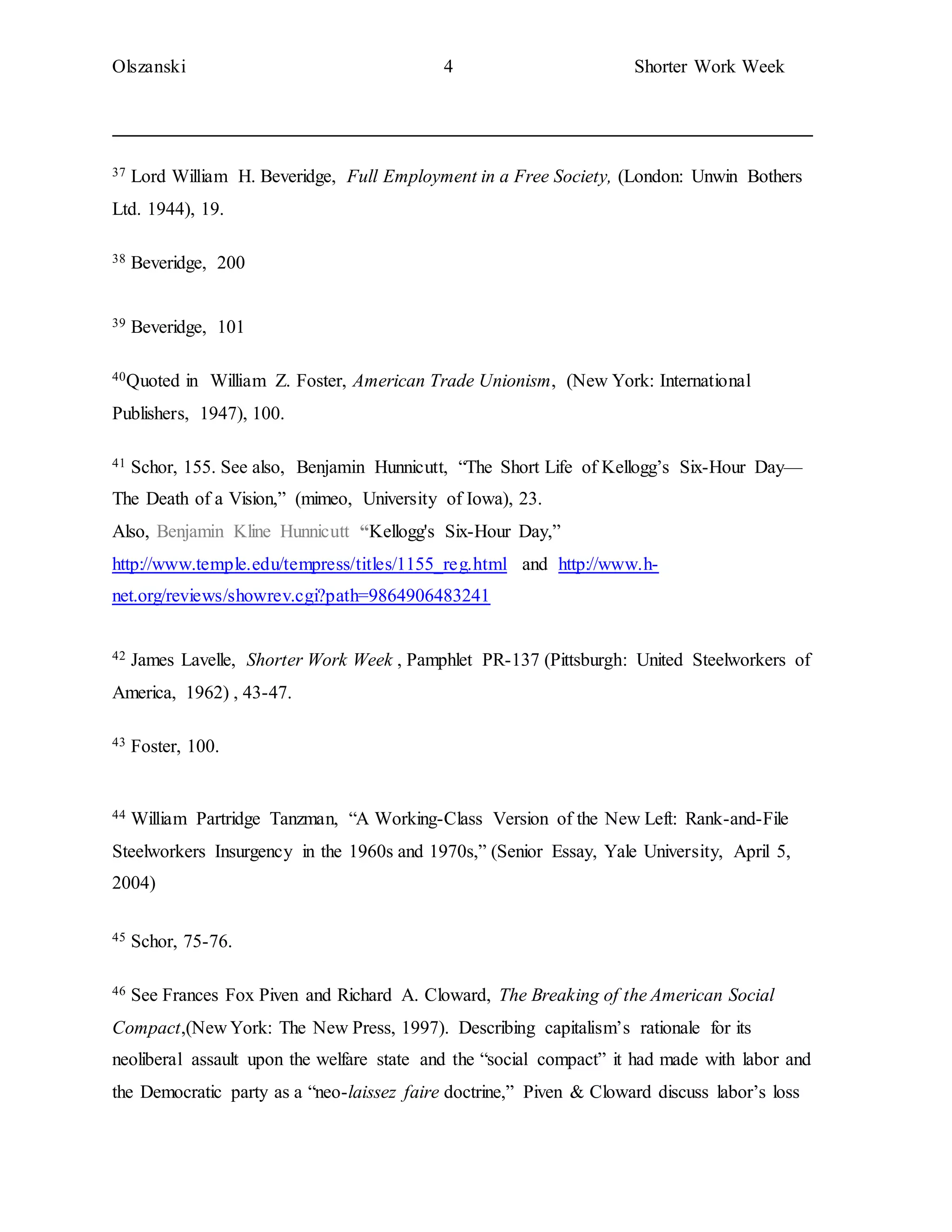 Olszanski 4 Shorter Work Week
37 Lord William H. Beveridge, Full Employment in a Free Society, (London: Unwin Bothers
Ltd. 1944), 19.
38 Beveridge, 200
39 Beveridge, 101
40Quoted in William Z. Foster, American Trade Unionism, (New York: International
Publishers, 1947), 100.
41 Schor, 155. See also, Benjamin Hunnicutt, “The Short Life of Kellogg’s Six-Hour Day—
The Death of a Vision,” (mimeo, University of Iowa), 23.
Also, Benjamin Kline Hunnicutt “Kellogg's Six-Hour Day,”
http://www.temple.edu/tempress/titles/1155_reg.html and http://www.h-
net.org/reviews/showrev.cgi?path=9864906483241
42 James Lavelle, Shorter Work Week , Pamphlet PR-137 (Pittsburgh: United Steelworkers of
America, 1962) , 43-47.
43 Foster, 100.
44 William Partridge Tanzman, “A Working-Class Version of the New Left: Rank-and-File
Steelworkers Insurgency in the 1960s and 1970s,” (Senior Essay, Yale University, April 5,
2004)
45 Schor, 75-76.
46 See Frances Fox Piven and Richard A. Cloward, The Breaking of the American Social
Compact,(New York: The New Press, 1997). Describing capitalism’s rationale for its
neoliberal assault upon the welfare state and the “social compact” it had made with labor and
the Democratic party as a “neo-laissez faire doctrine,” Piven & Cloward discuss labor’s loss
 