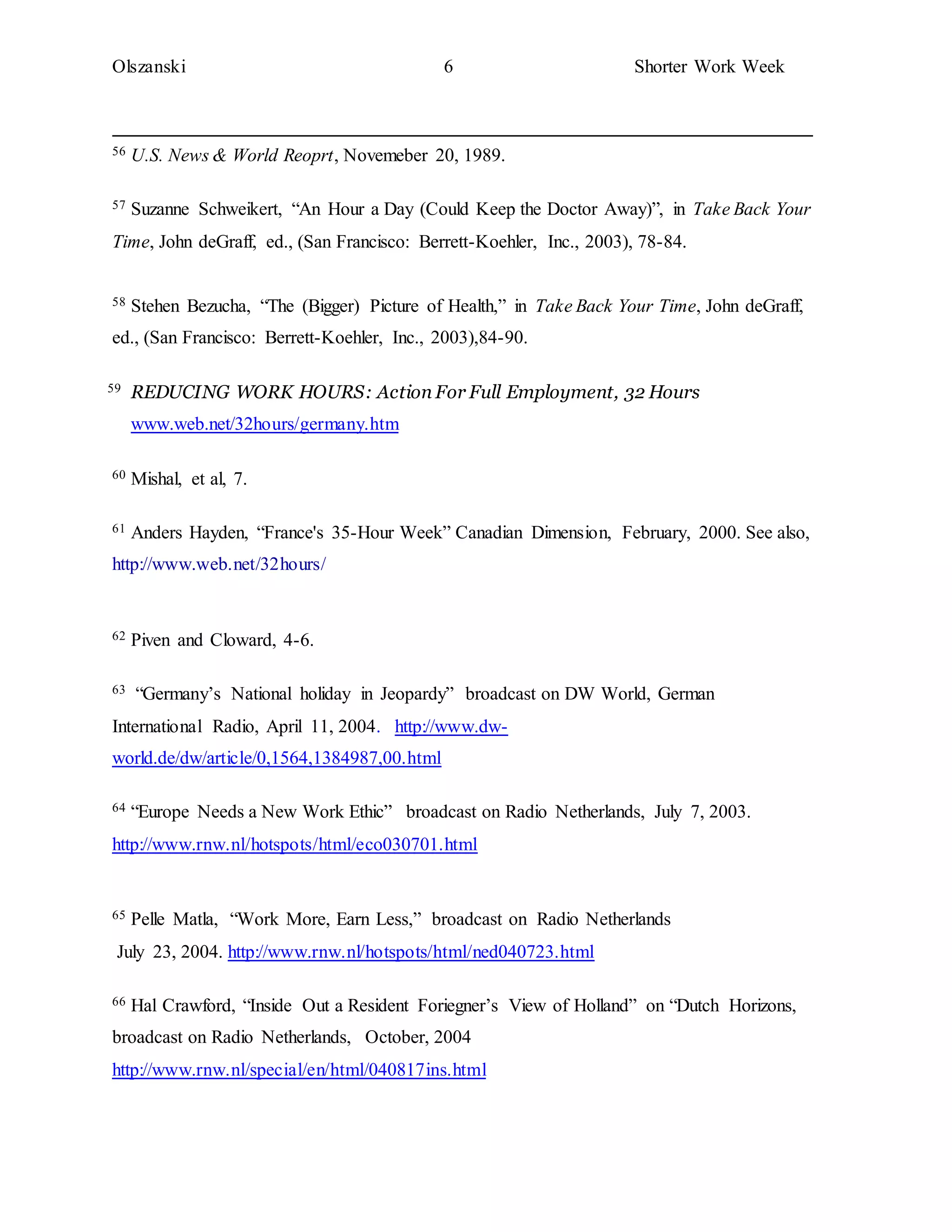 Olszanski 6 Shorter Work Week
56 U.S. News & World Reoprt, Novemeber 20, 1989.
57 Suzanne Schweikert, “An Hour a Day (Could Keep the Doctor Away)”, in Take Back Your
Time, John deGraff, ed., (San Francisco: Berrett-Koehler, Inc., 2003), 78-84.
58 Stehen Bezucha, “The (Bigger) Picture of Health,” in Take Back Your Time, John deGraff,
ed., (San Francisco: Berrett-Koehler, Inc., 2003),84-90.
59 REDUCING WORK HOURS: Action For Full Employment, 32 Hours
www.web.net/32hours/germany.htm
60 Mishal, et al, 7.
61 Anders Hayden, “France's 35-Hour Week” Canadian Dimension, February, 2000. See also,
http://www.web.net/32hours/
62 Piven and Cloward, 4-6.
63 “Germany’s National holiday in Jeopardy” broadcast on DW World, German
International Radio, April 11, 2004. http://www.dw-
world.de/dw/article/0,1564,1384987,00.html
64 “Europe Needs a New Work Ethic” broadcast on Radio Netherlands, July 7, 2003.
http://www.rnw.nl/hotspots/html/eco030701.html
65 Pelle Matla, “Work More, Earn Less,” broadcast on Radio Netherlands
July 23, 2004. http://www.rnw.nl/hotspots/html/ned040723.html
66 Hal Crawford, “Inside Out a Resident Foriegner’s View of Holland” on “Dutch Horizons,
broadcast on Radio Netherlands, October, 2004
http://www.rnw.nl/special/en/html/040817ins.html
 