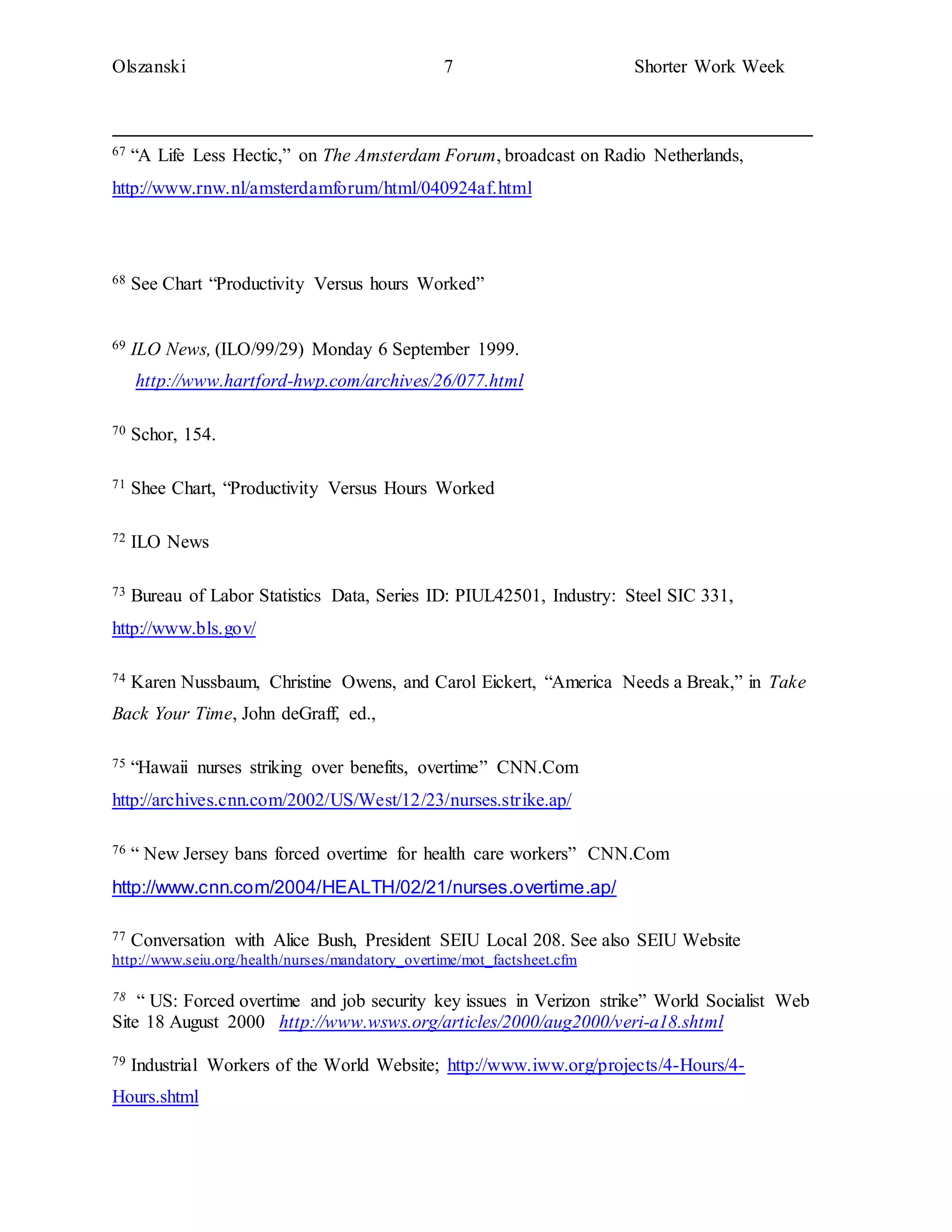 Olszanski 7 Shorter Work Week
67 “A Life Less Hectic,” on The Amsterdam Forum, broadcast on Radio Netherlands,
http://www.rnw.nl/amsterdamforum/html/040924af.html
68 See Chart “Productivity Versus hours Worked”
69 ILO News, (ILO/99/29) Monday 6 September 1999.
http://www.hartford-hwp.com/archives/26/077.html
70 Schor, 154.
71 Shee Chart, “Productivity Versus Hours Worked
72 ILO News
73 Bureau of Labor Statistics Data, Series ID: PIUL42501, Industry: Steel SIC 331,
http://www.bls.gov/
74 Karen Nussbaum, Christine Owens, and Carol Eickert, “America Needs a Break,” in Take
Back Your Time, John deGraff, ed.,
75 “Hawaii nurses striking over benefits, overtime” CNN.Com
http://archives.cnn.com/2002/US/West/12/23/nurses.strike.ap/
76 “ New Jersey bans forced overtime for health care workers” CNN.Com
http://www.cnn.com/2004/HEALTH/02/21/nurses.overtime.ap/
77 Conversation with Alice Bush, President SEIU Local 208. See also SEIU Website
http://www.seiu.org/health/nurses/mandatory_overtime/mot_factsheet.cfm
78 “ US: Forced overtime and job security key issues in Verizon strike” World Socialist Web
Site 18 August 2000 http://www.wsws.org/articles/2000/aug2000/veri-a18.shtml
79 Industrial Workers of the World Website; http://www.iww.org/projects/4-Hours/4-
Hours.shtml
 