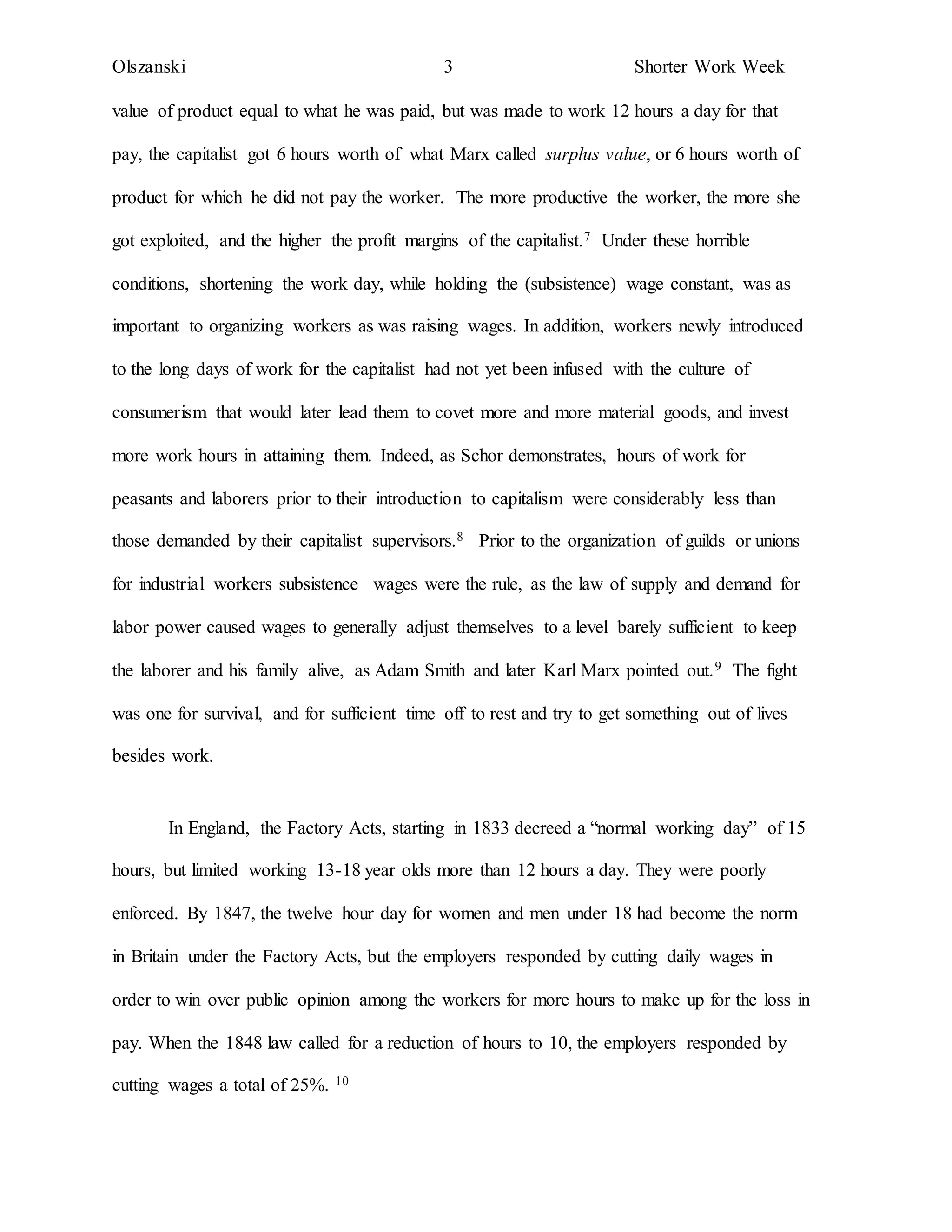 Olszanski 3 Shorter Work Week
value of product equal to what he was paid, but was made to work 12 hours a day for that
pay, the capitalist got 6 hours worth of what Marx called surplus value, or 6 hours worth of
product for which he did not pay the worker. The more productive the worker, the more she
got exploited, and the higher the profit margins of the capitalist.7 Under these horrible
conditions, shortening the work day, while holding the (subsistence) wage constant, was as
important to organizing workers as was raising wages. In addition, workers newly introduced
to the long days of work for the capitalist had not yet been infused with the culture of
consumerism that would later lead them to covet more and more material goods, and invest
more work hours in attaining them. Indeed, as Schor demonstrates, hours of work for
peasants and laborers prior to their introduction to capitalism were considerably less than
those demanded by their capitalist supervisors.8 Prior to the organization of guilds or unions
for industrial workers subsistence wages were the rule, as the law of supply and demand for
labor power caused wages to generally adjust themselves to a level barely sufficient to keep
the laborer and his family alive, as Adam Smith and later Karl Marx pointed out.9 The fight
was one for survival, and for sufficient time off to rest and try to get something out of lives
besides work.
In England, the Factory Acts, starting in 1833 decreed a “normal working day” of 15
hours, but limited working 13-18 year olds more than 12 hours a day. They were poorly
enforced. By 1847, the twelve hour day for women and men under 18 had become the norm
in Britain under the Factory Acts, but the employers responded by cutting daily wages in
order to win over public opinion among the workers for more hours to make up for the loss in
pay. When the 1848 law called for a reduction of hours to 10, the employers responded by
cutting wages a total of 25%. 10
 