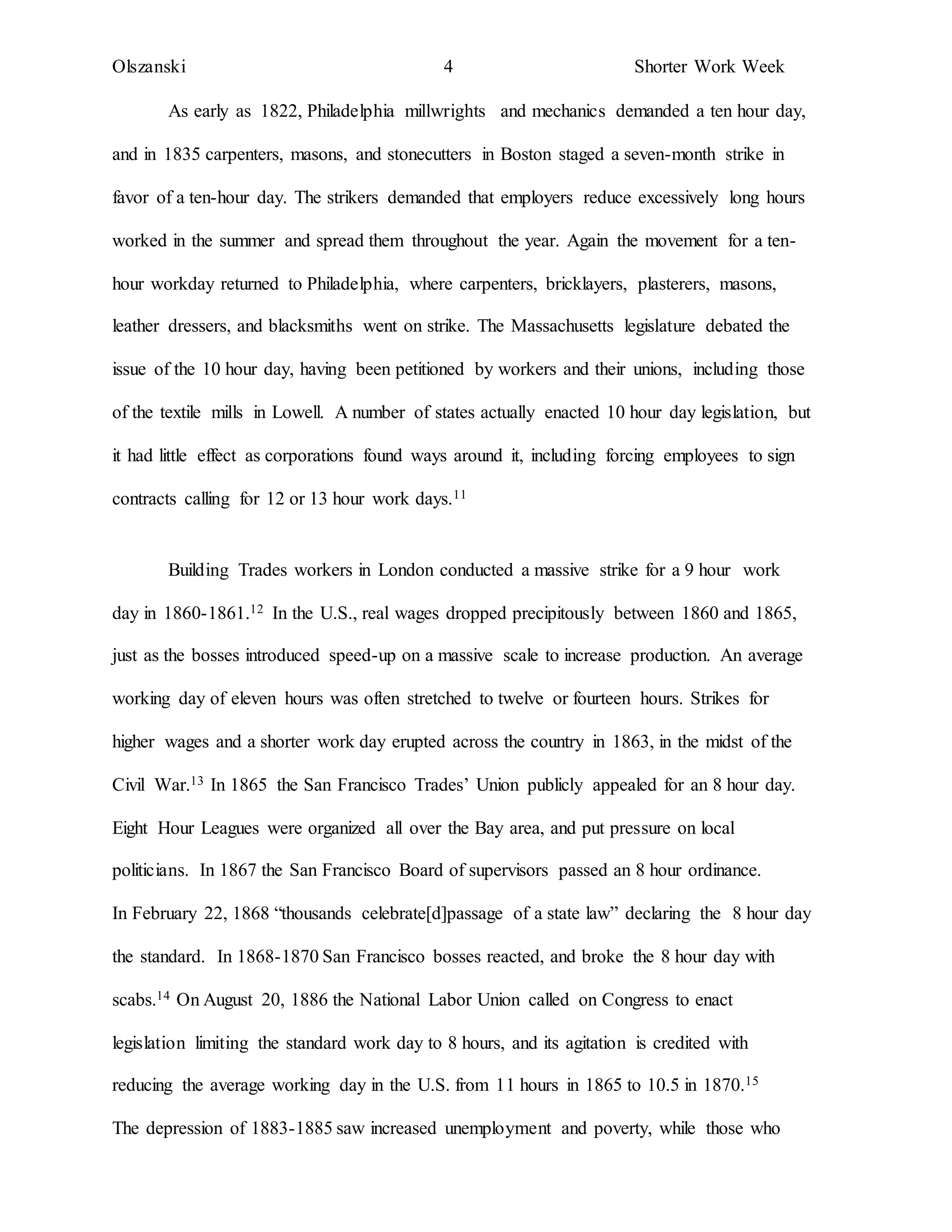 Olszanski 4 Shorter Work Week
As early as 1822, Philadelphia millwrights and mechanics demanded a ten hour day,
and in 1835 carpenters, masons, and stonecutters in Boston staged a seven-month strike in
favor of a ten-hour day. The strikers demanded that employers reduce excessively long hours
worked in the summer and spread them throughout the year. Again the movement for a ten-
hour workday returned to Philadelphia, where carpenters, bricklayers, plasterers, masons,
leather dressers, and blacksmiths went on strike. The Massachusetts legislature debated the
issue of the 10 hour day, having been petitioned by workers and their unions, including those
of the textile mills in Lowell. A number of states actually enacted 10 hour day legislation, but
it had little effect as corporations found ways around it, including forcing employees to sign
contracts calling for 12 or 13 hour work days.11
Building Trades workers in London conducted a massive strike for a 9 hour work
day in 1860-1861.12 In the U.S., real wages dropped precipitously between 1860 and 1865,
just as the bosses introduced speed-up on a massive scale to increase production. An average
working day of eleven hours was often stretched to twelve or fourteen hours. Strikes for
higher wages and a shorter work day erupted across the country in 1863, in the midst of the
Civil War.13 In 1865 the San Francisco Trades’ Union publicly appealed for an 8 hour day.
Eight Hour Leagues were organized all over the Bay area, and put pressure on local
politicians. In 1867 the San Francisco Board of supervisors passed an 8 hour ordinance.
In February 22, 1868 “thousands celebrate[d]passage of a state law” declaring the 8 hour day
the standard. In 1868-1870 San Francisco bosses reacted, and broke the 8 hour day with
scabs.14 On August 20, 1886 the National Labor Union called on Congress to enact
legislation limiting the standard work day to 8 hours, and its agitation is credited with
reducing the average working day in the U.S. from 11 hours in 1865 to 10.5 in 1870.15
The depression of 1883-1885 saw increased unemployment and poverty, while those who
 