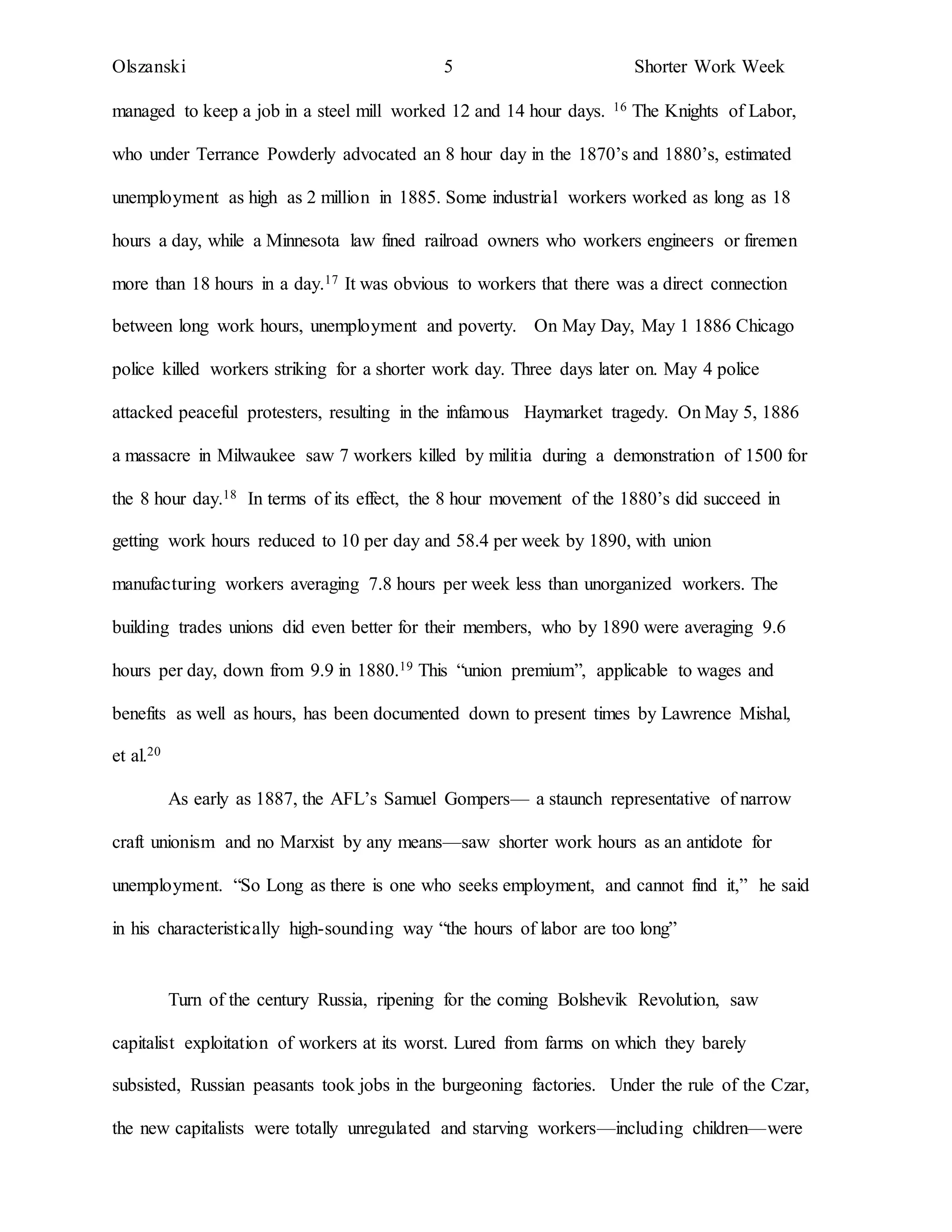 Olszanski 5 Shorter Work Week
managed to keep a job in a steel mill worked 12 and 14 hour days. 16 The Knights of Labor,
who under Terrance Powderly advocated an 8 hour day in the 1870’s and 1880’s, estimated
unemployment as high as 2 million in 1885. Some industrial workers worked as long as 18
hours a day, while a Minnesota law fined railroad owners who workers engineers or firemen
more than 18 hours in a day.17 It was obvious to workers that there was a direct connection
between long work hours, unemployment and poverty. On May Day, May 1 1886 Chicago
police killed workers striking for a shorter work day. Three days later on. May 4 police
attacked peaceful protesters, resulting in the infamous Haymarket tragedy. On May 5, 1886
a massacre in Milwaukee saw 7 workers killed by militia during a demonstration of 1500 for
the 8 hour day.18 In terms of its effect, the 8 hour movement of the 1880’s did succeed in
getting work hours reduced to 10 per day and 58.4 per week by 1890, with union
manufacturing workers averaging 7.8 hours per week less than unorganized workers. The
building trades unions did even better for their members, who by 1890 were averaging 9.6
hours per day, down from 9.9 in 1880.19 This “union premium”, applicable to wages and
benefits as well as hours, has been documented down to present times by Lawrence Mishal,
et al.20
As early as 1887, the AFL’s Samuel Gompers— a staunch representative of narrow
craft unionism and no Marxist by any means—saw shorter work hours as an antidote for
unemployment. “So Long as there is one who seeks employment, and cannot find it,” he said
in his characteristically high-sounding way “the hours of labor are too long”
Turn of the century Russia, ripening for the coming Bolshevik Revolution, saw
capitalist exploitation of workers at its worst. Lured from farms on which they barely
subsisted, Russian peasants took jobs in the burgeoning factories. Under the rule of the Czar,
the new capitalists were totally unregulated and starving workers—including children—were
 