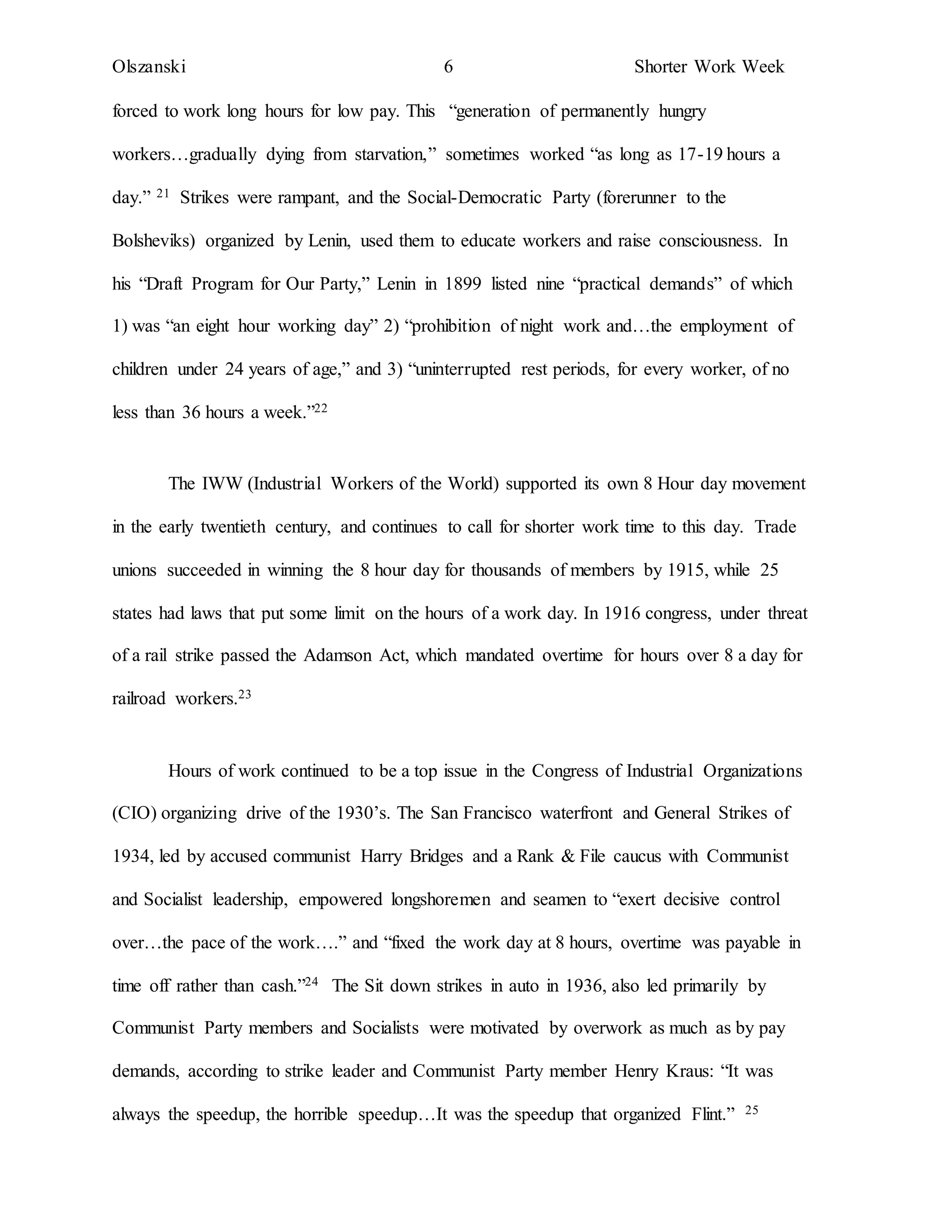 Olszanski 6 Shorter Work Week
forced to work long hours for low pay. This “generation of permanently hungry
workers…gradually dying from starvation,” sometimes worked “as long as 17-19 hours a
day.” 21 Strikes were rampant, and the Social-Democratic Party (forerunner to the
Bolsheviks) organized by Lenin, used them to educate workers and raise consciousness. In
his “Draft Program for Our Party,” Lenin in 1899 listed nine “practical demands” of which
1) was “an eight hour working day” 2) “prohibition of night work and…the employment of
children under 24 years of age,” and 3) “uninterrupted rest periods, for every worker, of no
less than 36 hours a week.”22
The IWW (Industrial Workers of the World) supported its own 8 Hour day movement
in the early twentieth century, and continues to call for shorter work time to this day. Trade
unions succeeded in winning the 8 hour day for thousands of members by 1915, while 25
states had laws that put some limit on the hours of a work day. In 1916 congress, under threat
of a rail strike passed the Adamson Act, which mandated overtime for hours over 8 a day for
railroad workers.23
Hours of work continued to be a top issue in the Congress of Industrial Organizations
(CIO) organizing drive of the 1930’s. The San Francisco waterfront and General Strikes of
1934, led by accused communist Harry Bridges and a Rank & File caucus with Communist
and Socialist leadership, empowered longshoremen and seamen to “exert decisive control
over…the pace of the work….” and “fixed the work day at 8 hours, overtime was payable in
time off rather than cash.”24 The Sit down strikes in auto in 1936, also led primarily by
Communist Party members and Socialists were motivated by overwork as much as by pay
demands, according to strike leader and Communist Party member Henry Kraus: “It was
always the speedup, the horrible speedup…It was the speedup that organized Flint.” 25
 
