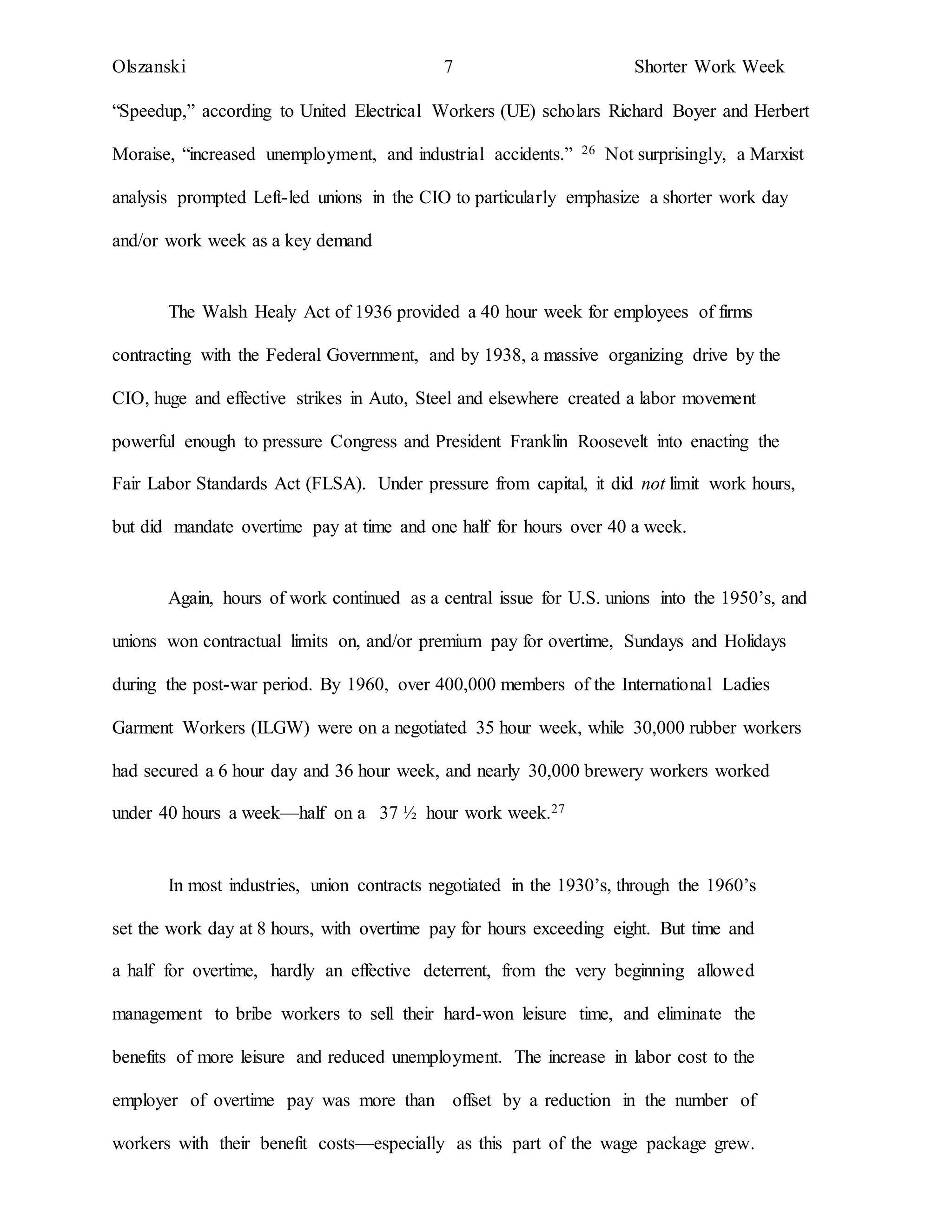 Olszanski 7 Shorter Work Week
“Speedup,” according to United Electrical Workers (UE) scholars Richard Boyer and Herbert
Moraise, “increased unemployment, and industrial accidents.” 26 Not surprisingly, a Marxist
analysis prompted Left-led unions in the CIO to particularly emphasize a shorter work day
and/or work week as a key demand
The Walsh Healy Act of 1936 provided a 40 hour week for employees of firms
contracting with the Federal Government, and by 1938, a massive organizing drive by the
CIO, huge and effective strikes in Auto, Steel and elsewhere created a labor movement
powerful enough to pressure Congress and President Franklin Roosevelt into enacting the
Fair Labor Standards Act (FLSA). Under pressure from capital, it did not limit work hours,
but did mandate overtime pay at time and one half for hours over 40 a week.
Again, hours of work continued as a central issue for U.S. unions into the 1950’s, and
unions won contractual limits on, and/or premium pay for overtime, Sundays and Holidays
during the post-war period. By 1960, over 400,000 members of the International Ladies
Garment Workers (ILGW) were on a negotiated 35 hour week, while 30,000 rubber workers
had secured a 6 hour day and 36 hour week, and nearly 30,000 brewery workers worked
under 40 hours a week—half on a 37 ½ hour work week.27
In most industries, union contracts negotiated in the 1930’s, through the 1960’s
set the work day at 8 hours, with overtime pay for hours exceeding eight. But time and
a half for overtime, hardly an effective deterrent, from the very beginning allowed
management to bribe workers to sell their hard-won leisure time, and eliminate the
benefits of more leisure and reduced unemployment. The increase in labor cost to the
employer of overtime pay was more than offset by a reduction in the number of
workers with their benefit costs—especially as this part of the wage package grew.
 