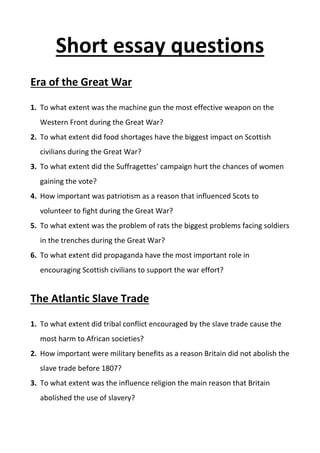 Short essay questions
Era of the Great War
1. To what extent was the machine gun the most effective weapon on the
Western Front during the Great War?
2. To what extent did food shortages have the biggest impact on Scottish
civilians during the Great War?
3. To what extent did the Suffragettes’ campaign hurt the chances of women
gaining the vote?
4. How important was patriotism as a reason that influenced Scots to
volunteer to fight during the Great War?
5. To what extent was the problem of rats the biggest problems facing soldiers
in the trenches during the Great War?
6. To what extent did propaganda have the most important role in
encouraging Scottish civilians to support the war effort?
The Atlantic Slave Trade
1. To what extent did tribal conflict encouraged by the slave trade cause the
most harm to African societies?
2. How important were military benefits as a reason Britain did not abolish the
slave trade before 1807?
3. To what extent was the influence religion the main reason that Britain
abolished the use of slavery?
 