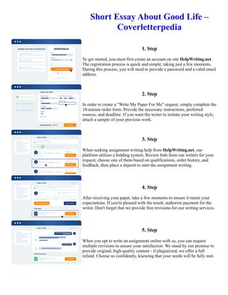 Short Essay About Good Life –
Coverletterpedia
1. Step
To get started, you must first create an account on site HelpWriting.net.
The registration process is quick and simple, taking just a few moments.
During this process, you will need to provide a password and a valid email
address.
2. Step
In order to create a "Write My Paper For Me" request, simply complete the
10-minute order form. Provide the necessary instructions, preferred
sources, and deadline. If you want the writer to imitate your writing style,
attach a sample of your previous work.
3. Step
When seeking assignment writing help from HelpWriting.net, our
platform utilizes a bidding system. Review bids from our writers for your
request, choose one of them based on qualifications, order history, and
feedback, then place a deposit to start the assignment writing.
4. Step
After receiving your paper, take a few moments to ensure it meets your
expectations. If you're pleased with the result, authorize payment for the
writer. Don't forget that we provide free revisions for our writing services.
5. Step
When you opt to write an assignment online with us, you can request
multiple revisions to ensure your satisfaction. We stand by our promise to
provide original, high-quality content - if plagiarized, we offer a full
refund. Choose us confidently, knowing that your needs will be fully met.
Short Essay About Good Life – Coverletterpedia Short Essay About Good Life – Coverletterpedia
 