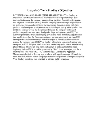 Analysis Of Vera Bradley s Objectives
INTERNAL ANALYSIS 18.0 PRESENT STRATEGY 18.1 Vera Bradley s
Objectives Vera Bradley announced a comprehensive five year strategic plan
designed to improve the company s competitive standing, financial performance,
and longterm shareholder value (192) The company s new strategic emphasis was
on improving its product assortment by focusing on its core designs, with halo
products used to expand price points without creating an overly broad product line
(192) The strategy would put the greatest focus on the company s strongest
product categories such as travel, backpacks, bags, and accessories (192) The
company planned to invest in emerging growth and brand enhancing opportunities
that would strengthen the future product core, such as scarves and jewelry (192)
Management also intended to add products targets to career focused women to
expand the customer base (192) Vera Bradley s long term strategic objective was
to expand to 3000 full price retail stores and 100 factory outlet stores. Vera Bradley
planned to add 13 new full line stores in fiscal 2015 and accelerate that pace,
beginning in fiscal 2016, to add approximately 20 to 25 new stores per year for at
least the next four years (193) 18.2 Vera Bradley s Competitive Approach
Management decided to develop new products with a predetermined life cycle in
mind and alter product launch campaigns based on the potential of the product (192)
Vera Bradley s strategic plan intended to utilize a tightly integrated
 