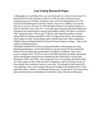 Lou Gehrig Research Paper
A Biography on Lou Gehrig Have you ever been sick on a work or school day? It s
hard to pull off a stint of going to school or work for many consecutive days.
Imagine going for 2,130 days straight at work, well Lou Gehrig played in 2,130
consecutive baseball games with the Yankees. Out of two children, Lou was the
only one to survive. On June 19, 1903 the Hall of Famer Lou Ludwig Gehrig was
born in Yorkville, New York, NY. At an early age his parents Heinrich Gehrig and
Christina Fack noticed that he showed great athletic ability. His father was born in
1867 and died in June, 1946 at age 79. On the other hand, his mother was born
during 1881 in Germany and died in 1954. To support the family, she worked as a
maid. Sadly his sister, Anna Gehrig, died 4 months after birth. After completing
Middle School and High School he looked for better things in college.... Show more
content on Helpwriting.net ...
Attending Columbia University Lou played baseball, while putting up strong
pitching performances, on the other hand, he was also known for his sensational
hitting. The Iron Horse also participated in football as a fullback. After only 2
years of college (1921 1923) Lou went to the MLB; therefore, he didn t necessarily
need a job through college because baseball put him financially in a good spot.
During the 1920 s and 1930 s was a tough time for a lot of people, but luckily there
isn t only sadness in the world, but there is happiness, and Lou Gehrig was one of
those people that would put a smile on your face. The attitude he had towards life
was inspiring. I can t even a imagine the joy he brought to the people of New York,
especially when... Smack... he slammed a home run. Lou played in 2,130 consecutive
games making him an outstanding role model for many who enjoyed the game
 