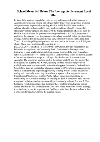 School Mean Fell Below The Average Achievement Level
Of...
In Year 3 the students placed above the average achievement level of students in
Australia in persuasive writing and fell just below the average in spelling, grammar
and punctuation. In persuasive writing, Grafton Public had 9% more students
achieve a band 6 or above and 6% more students achieve a band 5 compared to
statistically similar schools. The band with the highest placement of scores from the
Grafton schoolchildren for persuasive writing was band 5. In Year 5, there was a
decline in the persuasive writing scores as the school mean fell below the Australian
average. Grafton Public students showed very little improvement in this area from
Year 3. Scores in spelling and grammar and punctuation increased, yet still fell just
short... Show more content on Helpwriting.net ...
(ACARA, 2016). 2.RESULTS INTERPRETED Grafton Public School ranked just
below the average Index of Community Socio Educational Advantage value,
indicating it has a slight educational disadvantage compared the other Australian
schools. Almost half (48%) of the students at Grafton Public fall in the bottom quarter
of socio educational advantage according to the distribution of students across
Australia. The number of teaching staff at the school totals 38 and this number has
been consistent over the past 8 years, meaning students may have exposure to
multiple educators to who can offer educational support. Students at Grafton Public
School have quite an immaculate attendance score of 90%, which is an encouraging
statistic as students are responding positively to being present in their educational
setting and constantly immersing themselves in a positive learning environment.
Strengths and Weaknesses Grafton Public School has demonstrated they are
maintaining the Australian average for spelling. In Year 3, the school has a smaller
margin of confidence and the students fall predominantly in bands 3, 4 and 5. This
bell curve result demonstrates that the majority of students are achieving similar
scores. Despite the fact the students fall just short of the Australian schools average,
there is clearly room for improvement. Spelling results from the same cohort in Year
5 show similar results, whereby the average student
 
