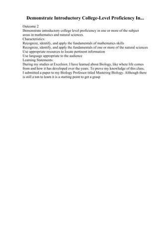 Demonstrate Introductory College-Level Proficiency In...
Outcome 2
Demonstrate introductory college level proficiency in one or more of the subject
areas in mathematics and natural sciences.
Characteristics:
Recognize, identify, and apply the fundamentals of mathematics skills
Recognize, identify, and apply the fundamentals of one or more of the natural sciences
Use appropriate resources to locate pertinent information
Use language appropriate to the audience
Learning Statements:
During my studies at Excelsior, I have learned about Biology, like where life comes
from and how it has developed over the years. To prove my knowledge of this class,
I submitted a paper to my Biology Professor titled Mastering Biology. Although there
is still a ton to learn it is a starting point to get a grasp
 