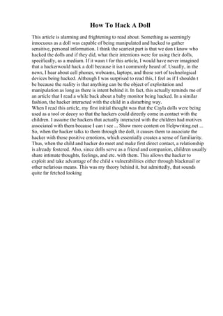 How To Hack A Doll
This article is alarming and frightening to read about. Something as seemingly
innocuous as a doll was capable of being manipulated and hacked to gather
sensitive, personal information. I think the scariest part is that we don t know who
hacked the dolls and if they did, what their intentions were for using their dolls,
specifically, as a medium. If it wasn t for this article, I would have never imagined
that a hackerwould hack a doll because it isn t commonly heard of. Usually, in the
news, I hear about cell phones, webcams, laptops, and those sort of technological
devices being hacked. Although I was surprised to read this, I feel as if I shouldn t
be because the reality is that anything can be the object of exploitation and
manipulation as long as there is intent behind it. In fact, this actually reminds me of
an article that I read a while back about a baby monitor being hacked. In a similar
fashion, the hacker interacted with the child in a disturbing way.
When I read this article, my first initial thought was that the Cayla dolls were being
used as a tool or decoy so that the hackers could directly come in contact with the
children. I assume the hackers that actually interacted with the children had motives
associated with them because I can t see ... Show more content on Helpwriting.net ...
So, when the hacker talks to them through the doll, it causes them to associate the
hacker with those positive emotions, which essentially creates a sense of familiarity.
Thus, when the child and hacker do meet and make first direct contact, a relationship
is already fostered. Also, since dolls serve as a friend and companion, children usually
share intimate thoughts, feelings, and etc. with them. This allows the hacker to
exploit and take advantage of the child s vulnerabilities either through blackmail or
other nefarious means. This was my theory behind it, but admittedly, that sounds
quite far fetched looking
 