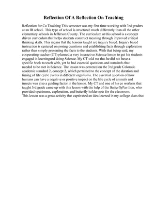 Reflection Of A Reflection On Teaching
Reflection for Co Teaching This semester was my first time working with 3rd graders
at an IB school. This type of school is structured much differently than all the other
elementary schools in Jefferson County. The curriculum at this school is a concept
driven curriculum that helps students construct meaning through improved critical
thinking skills. This means that the lessons taught are inquiry based. Inquiry based
instruction is centered on posing questions and establishing facts through exploration
rather than simply presenting the facts to the students. With that being said, my
cooperating teacher (CT) planned a very interactive Science lesson to get his students
engaged in learningand doing Science. My CT told me that he did not have a
specific book to teach with, yet he had essential questions and standards that
needed to be met in Science. The lesson was centered on the 3rd grade Colorado
academic standard 2, concept 2, which pertained to the concept of the duration and
timing of life cycle events in different organisms. The essential question of how
humans can have a negative or positive impact on the life cycle of animals and
insects was also a guiding factor in the lesson. My CT and one of his co workers that
taught 3rd grade came up with this lesson with the help of the ButterflyPavilion, who
provided specimens, exploration, and butterfly holder nets for the classroom.
This lesson was a great activity that captivated an idea learned in my college class that
 
