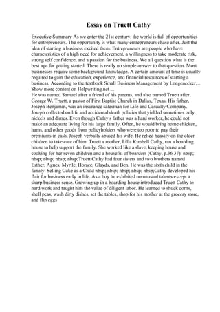 Essay on Truett Cathy
Executive Summary As we enter the 21st century, the world is full of opportunities
for entrepreneurs. The opportunity is what many entrepreneurs chase after. Just the
idea of starting a business excited them. Entrepreneurs are people who have
characteristics of a high need for achievement, a willingness to take moderate risk,
strong self confidence, and a passion for the business. We all question what is the
best age for getting started. There is really no simple answer to that question. Most
businesses require some background knowledge. A certain amount of time is usually
required to gain the education, experience, and financial resources of starting a
business. According to the textbook Small Business Management by Longenecker,...
Show more content on Helpwriting.net ...
He was named Samuel after a friend of his parents, and also named Truett after,
George W. Truett, a pastor of First Baptist Church in Dallas, Texas. His father,
Joseph Benjamin, was an insurance salesman for Life and Casualty Company.
Joseph collected on life and accidental death policies that yielded sometimes only
nickels and dimes. Even though Cathy s father was a hard worker, he could not
make an adequate living for his large family. Often, he would bring home chicken,
hams, and other goods from policyholders who were too poor to pay their
premiums in cash. Joseph verbally abused his wife. He relied heavily on the older
children to take care of him. Truett s mother, Lilla Kimbell Cathy, ran a boarding
house to help support the family. She worked like a slave, keeping house and
cooking for her seven children and a houseful of boarders (Cathy, p.36 37). nbsp;
nbsp; nbsp; nbsp; nbsp;Truett Cathy had four sisters and two brothers named
Esther, Agnes, Myrtle, Horace, Glayds, and Ben. He was the sixth child in the
family. Selling Coke as a Child nbsp; nbsp; nbsp; nbsp; nbsp;Cathy developed his
flair for business early in life. As a boy he exhibited no unusual talents except a
sharp business sense. Growing up in a boarding house introduced Truett Cathy to
hard work and taught him the value of diligent labor. He learned to shuck corns,
shell peas, wash dirty dishes, set the tables, shop for his mother at the grocery store,
and flip eggs
 