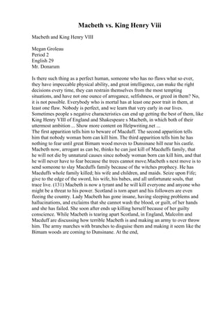 Macbeth vs. King Henry Viii
Macbeth and King Henry VIII
Megan Groleau
Period 2
English 29
Mr. Donarum
Is there such thing as a perfect human, someone who has no flaws what so ever,
they have impeccable physical ability, and great intelligence, can make the right
decisions every time, they can restrain themselves from the most tempting
situations, and have not one ounce of arrogance, selfishness, or greed in them? No,
it is not possible. Everybody who is mortal has at least one poor trait in them, at
least one flaw. Nobody is perfect, and we learn that very early in our lives.
Sometimes people s negative characteristics can end up getting the best of them, like
King Henry VIII of England and Shakespeare s Macbeth, in which both of their
uttermost ambition ... Show more content on Helpwriting.net ...
The first apparition tells him to beware of Macduff. The second apparition tells
him that nobody woman born can kill him. The third apparition tells him he has
nothing to fear until great Birnam wood moves to Dunsinane hill near his castle.
Macbeth now, arrogant as can be, thinks he can just kill of Macduffs family, that
he will not die by unnatural causes since nobody woman born can kill him, and that
he will never have to fear because the trees cannot move.Macbeth s next move is to
send someone to slay Macduffs family because of the witches prophecy. He has
Macduffs whole family killed; his wife and children, and maids. Seize upon Fife;
give to the edge of the sword, his wife, his babes, and all unfortunate souls, that
trace live. (131) Macbeth is now a tyrant and he will kill everyone and anyone who
might be a threat to his power. Scotland is torn apart and his followers are even
fleeing the country. Lady Macbeth has gone insane, having sleeping problems and
hallucinations, and exclaims that she cannot wash the blood, or guilt, of her hands
and she has failed. She soon after ends up killing herself because of her guilty
conscience. While Macbeth is tearing apart Scotland, in England, Malcolm and
Macduff are discussing how terrible Macbeth is and making an army to over throw
him. The army marches with branches to disguise them and making it seem like the
Birnam woods are coming to Dunsinane. At the end,
 