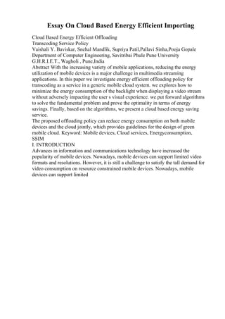 Essay On Cloud Based Energy Efficient Importing
Cloud Based Energy Efficient Offloading
Transcoding Service Policy
Vaishali Y. Baviskar, Snehal Mandlik, Supriya Patil,Pallavi Sinha,Pooja Gopale
Department of Computer Engineering, Savitribai Phule Pune University
G.H.R.I.E.T., Wagholi , Pune,India
Abstract With the increasing variety of mobile applications, reducing the energy
utilization of mobile devices is a major challenge in multimedia streaming
applications. In this paper we investigate energy efficient offloading policy for
transcoding as a service in a generic mobile cloud system. we explores how to
minimize the energy consumption of the backlight when displaying a video stream
without adversely impacting the user s visual experience. we put forward algorithms
to solve the fundamental problem and prove the optimality in terms of energy
savings. Finally, based on the algorithms, we present a cloud based energy saving
service.
The proposed offloading policy can reduce energy consumption on both mobile
devices and the cloud jointly, which provides guidelines for the design of green
mobile cloud. Keyword: Mobile devices, Cloud services, Energyconsumption,
SSIM
I. INTRODUCTION
Advances in information and communications technology have increased the
popularity of mobile devices. Nowadays, mobile devices can support limited video
formats and resolutions. However, it is still a challenge to satisfy the tall demand for
video consumption on resource constrained mobile devices. Nowadays, mobile
devices can support limited
 