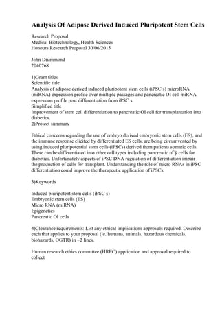 Analysis Of Adipose Derived Induced Pluripotent Stem Cells
Research Proposal
Medical Biotechnology, Health Sciences
Honours Research Proposal 30/06/2015
John Drummond
2040768
1)Grant titles
Scientific title
Analysis of adipose derived induced pluripotent stem cells (iPSC s) microRNA
(miRNA) expression profile over multiple passages and pancreatic ОІ cell miRNA
expression profile post differentiation from iPSC s.
Simplified title
Improvement of stem cell differentiation to pancreatic ОІ cell for transplantation into
diabetics.
2)Project summary
Ethical concerns regarding the use of embryo derived embryonic stem cells (ES), and
the immune response elicited by differentiated ES cells, are being circumvented by
using induced pluripotential stem cells (iPSCs) derived from patients somatic cells.
These can be differentiated into other cell types including pancreatic пЃў cells for
diabetics. Unfortunately aspects of iPSC DNA regulation of differentiation impair
the production of cells for transplant. Understanding the role of micro RNAs in iPSC
differentiation could improve the therapeutic application of iPSCs.
3)Keywords
Induced pluripotent stem cells (iPSC s)
Embryonic stem cells (ES)
Micro RNA (miRNA)
Epigenetics
Pancreatic ОІ cells
4)Clearance requirements: List any ethical implications approvals required. Describe
each that applies to your proposal (ie. humans, animals, hazardous chemicals,
biohazards, OGTR) in ~2 lines.
Human research ethics committee (HREC) application and approval required to
collect
 