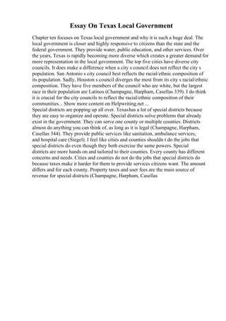 Essay On Texas Local Government
Chapter ten focuses on Texas local government and why it is such a huge deal. The
local government is closer and highly responsive to citizens than the state and the
federal government. They provide water, public education, and other services. Over
the years, Texas is rapidly becoming more diverse which creates a greater demand for
more representation in the local government. The top five cities have diverse city
councils. It does make a difference when a city s council does not reflect the city s
population. San Antonio s city council best reflects the racial/ethnic composition of
its population. Sadly, Houston s council diverges the most from its city s racial/ethnic
composition. They have five members of the council who are white, but the largest
race in their population are Latinos (Champagne, Harpham, Casellas 339). I do think
it is crucial for the city councils to reflect the racial/ethnic composition of their
communities... Show more content on Helpwriting.net ...
Special districts are popping up all over. Texashas a lot of special districts because
they are easy to organize and operate. Special districts solve problems that already
exist in the government. They can serve one county or multiple counties. Districts
almost do anything you can think of, as long as it is legal (Champagne, Harpham,
Casellas 344). They provide public services like sanitation, ambulance services,
and hospital care (Siegel). I feel like cities and counties shouldn t do the jobs that
special districts do even though they both exercise the same powers. Special
districts are more hands on and tailored to their counties. Every county has different
concerns and needs. Cities and counties do not do the jobs that special districts do
because taxes make it harder for them to provide services citizens want. The amount
differs and for each county. Property taxes and user fees are the main source of
revenue for special districts (Champagne, Harpham, Casellas
 