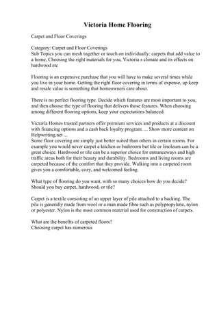 Victoria Home Flooring
Carpet and Floor Coverings
Category: Carpet and Floor Coverings
Sub Topics you can mesh together or touch on individually: carpets that add value to
a home, Choosing the right materials for you, Victoria s climate and its effects on
hardwood etc
Flooring is an expensive purchase that you will have to make several times while
you live in your home. Getting the right floor covering in terms of expense, up keep
and resale value is something that homeowners care about.
There is no perfect flooring type. Decide which features are most important to you,
and then choose the type of flooring that delivers those features. When choosing
among different flooring options, keep your expectations balanced.
Victoria Homes trusted partners offer premium services and products at a discount
with financing options and a cash back loyalty program. ... Show more content on
Helpwriting.net ...
Some floor covering are simply just better suited than others in certain rooms. For
example you would never carpet a kitchen or bathroom but tile or linoleum can be a
great choice. Hardwood or tile can be a superior choice for entranceways and high
traffic areas both for their beauty and durability. Bedrooms and living rooms are
carpeted because of the comfort that they provide. Walking into a carpeted room
gives you a comfortable, cozy, and welcomed feeling.
What type of flooring do you want, with so many choices how do you decide?
Should you buy carpet, hardwood, or tile?
Carpet is a textile consisting of an upper layer of pile attached to a backing. The
pile is generally made from wool or a man made fibre such as polypropylene, nylon
or polyester. Nylon is the most common material used for construction of carpets.
What are the benefits of carpeted floors?
Choosing carpet has numerous
 