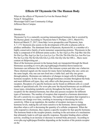 Effects Of Thymosin On The Human Body
What are the effects of Thymosin Гџ 4 on the Human Body?
Nolan P. Stringfellow
Mississippi Gulf Coast Community College
Jefferson Davis Campus
Abstract
Introduction
Thymosin Гџ 4 is a naturally occurring immunological hormone that is secreted by
the thymus gland. According to Thymosin beta 4 | ProSpec. (2011, March 01).
Retrieved March 27, 2017, from http://www.prospecbio.com/Thymosin_beta
4_7_171/ thymosin also assists in the development of B cells to plasma cells to
produce antibodies. The dominant form of thymosin, thymosin b4, is a member of a
highly conservative family of actin monomer sequestering proteins. Thyomosin in the
body is composed of 43 different amino acids ( Ac Ser Asp Lys Pro Asp Met Ala Glu
Ile Glu Lys Phe Asp Lys Ser Lys Leu Lys Lys Thr Glu Thr Gln Glu Lys Asn Pro Leu
Pro Ser Lys Glu Thr Ile Glu Gln Glu Lys Gln Ala Gly Glu Ser OH.)... Show more
content on Helpwriting.net ...
Most of the hormones present in the human body are transported through the blood.
Hormones according to www.pbs.org/wgbh/pages/frontline/shows/nature/etc
/hormones can influence the function of the immune system and alter one s behavior.
These chemical signals are the reason for many factor including why one s arms are
the same length, why one can turn food into a viable fuel, and why one grows
through puberty. Hormones are indicative of changes in target cells by binding to
hormone receptors. In this way, even though hormones circulate throughout the body
and meet different cell types, they only affect cells that possess the necessary
receptors. Receptors of a specific hormone can be found on different cells or a small
number of specialized cells. Per www.pbs.com/ the thyroid hormones act on different
tissue types, stimulating metabolic activity throughout the body. Cells can have
receptors for the identical hormone, but often also possess receptors for different
types of hormones. The number of receptors that respond to a hormone determines
the cell s sensitivity to a specific hormone. The number of receptors that respond to a
hormone can change over time, resulting in increasing or decreasing the cell s
sensitivity. Often in up regulation, the number of receptors increases to rising
hormone levels, making the cell more sensitive to the hormone. Down regulation
describes when a cell is decreasing the quantity of a cellular component. When the
cells respond to a hormone, they express a specific receptor for that specific hormone.
The hormone binds to the receptor protein, resulting in the activation of a mechanism
that ultimately leads to cell type specific responses. Receptor binding alters cellular
activity, resulting in an increase or decrease in normal body processes. According to
www.pbs.org/wgbh/pages/frontline depending on the location of the protein receptor
on the
 