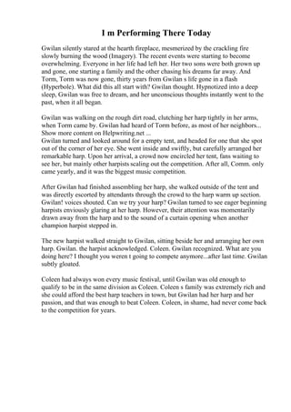 I m Performing There Today
Gwilan silently stared at the hearth fireplace, mesmerized by the crackling fire
slowly burning the wood (Imagery). The recent events were starting to become
overwhelming. Everyone in her life had left her. Her two sons were both grown up
and gone, one starting a family and the other chasing his dreams far away. And
Torm, Torm was now gone, thirty years from Gwilan s life gone in a flash
(Hyperbole). What did this all start with? Gwilan thought. Hypnotized into a deep
sleep, Gwilan was free to dream, and her unconscious thoughts instantly went to the
past, when it all began.
Gwilan was walking on the rough dirt road, clutching her harp tightly in her arms,
when Torm came by. Gwilan had heard of Torm before, as most of her neighbors...
Show more content on Helpwriting.net ...
Gwilan turned and looked around for a empty tent, and headed for one that she spot
out of the corner of her eye. She went inside and swiftly, but carefully arranged her
remarkable harp. Upon her arrival, a crowd now encircled her tent, fans waiting to
see her, but mainly other harpists scaling out the competition. After all, Comm. only
came yearly, and it was the biggest music competition.
After Gwilan had finished assembling her harp, she walked outside of the tent and
was directly escorted by attendants through the crowd to the harp warm up section.
Gwilan! voices shouted. Can we try your harp? Gwilan turned to see eager beginning
harpists enviously glaring at her harp. However, their attention was momentarily
drawn away from the harp and to the sound of a curtain opening when another
champion harpist stepped in.
The new harpist walked straight to Gwilan, sitting beside her and arranging her own
harp. Gwilan. the harpist acknowledged. Coleen. Gwilan recognized. What are you
doing here? I thought you weren t going to compete anymore...after last time. Gwilan
subtly gloated.
Coleen had always won every music festival, until Gwilan was old enough to
qualify to be in the same division as Coleen. Coleen s family was extremely rich and
she could afford the best harp teachers in town, but Gwilan had her harp and her
passion, and that was enough to beat Coleen. Coleen, in shame, had never come back
to the competition for years.
 