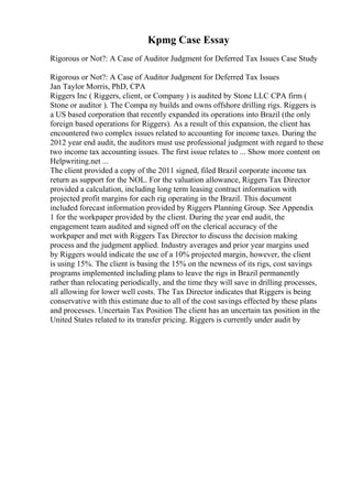 Kpmg Case Essay
Rigorous or Not?: A Case of Auditor Judgment for Deferred Tax Issues Case Study
Rigorous or Not?: A Case of Auditor Judgment for Deferred Tax Issues
Jan Taylor Morris, PhD, CPA
Riggers Inc ( Riggers, client, or Company ) is audited by Stone LLC CPA firm (
Stone or auditor ). The Compa ny builds and owns offshore drilling rigs. Riggers is
a US based corporation that recently expanded its operations into Brazil (the only
foreign based operations for Riggers). As a result of this expansion, the client has
encountered two complex issues related to accounting for income taxes. During the
2012 year end audit, the auditors must use professional judgment with regard to these
two income tax accounting issues. The first issue relates to ... Show more content on
Helpwriting.net ...
The client provided a copy of the 2011 signed, filed Brazil corporate income tax
return as support for the NOL. For the valuation allowance, Riggers Tax Director
provided a calculation, including long term leasing contract information with
projected profit margins for each rig operating in the Brazil. This document
included forecast information provided by Riggers Planning Group. See Appendix
1 for the workpaper provided by the client. During the year end audit, the
engagement team audited and signed off on the clerical accuracy of the
workpaper and met with Riggers Tax Director to discuss the decision making
process and the judgment applied. Industry averages and prior year margins used
by Riggers would indicate the use of a 10% projected margin, however, the client
is using 15%. The client is basing the 15% on the newness of its rigs, cost savings
programs implemented including plans to leave the rigs in Brazil permanently
rather than relocating periodically, and the time they will save in drilling processes,
all allowing for lower well costs. The Tax Director indicates that Riggers is being
conservative with this estimate due to all of the cost savings effected by these plans
and processes. Uncertain Tax Position The client has an uncertain tax position in the
United States related to its transfer pricing. Riggers is currently under audit by
 