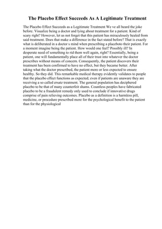 The Placebo Effect Succeeds As A Legitimate Treatment
The Placebo Effect Succeeds as a Legitimate Treatment We ve all heard the joke
before. Visualize being a doctor and lying about treatment for a patient. Kind of
scary right? However, let us not forget that this patient has miraculously healed from
said treatment. Does that make a difference in the fact stated before? That is exactly
what is deliberated in a doctor s mind when prescribing a placeboto their patient. For
a moment imagine being the patient. How would one feel? Possibly ill? In
desperate need of something to rid them well again, right? Essentially, being a
patient, one will fundamentally place all of their trust into whatever the doctor
prescribes without means of concern. Consequently, the patient discovers their
treatment has been confirmed to have no effect, but they became better. After
taking what the doctor prescribed, the patient more or less expected to ensure
healthy. So they did. This remarkable medical therapy evidently validates to people
that the placebo effect functions as expected; even if patients are unaware they are
receiving a so called ersatz treatment. The general population has deciphered
placebo to be that of many counterfeit shams. Countless peoples have fabricated
placebo to be a fraudulent remedy only used to conclude if innovative drugs
comprise of pain relieving outcomes. Placebo as a definition is a harmless pill,
medicine, or procedure prescribed more for the psychological benefit to the patient
than for the physiological
 
