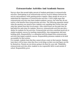 Extracurricular Activities And Academic Success
Surveys show that around eighty percent of students participate in extracurricular
activities. Participating in an extracurricular activity involves balance between the
activity and academics while gaining positive impacts. Many people do not see or
understand the importance of extracurricular activities. Critics might argue that
extracurricular activities may harm student academic success, but what they do not
realize is the benefits from extracurricular activities. The following argument started
when the question was raised of how students were spending their leisure time and
what they gained from their involvement. After school hours are the peak time for
bad behaviors and crime for students. However, extracurricular activities provide a
shelter for students for fun activities. Extracurricular activities contribute positively to
student academic success by teaching responsibility, time management, and team
building skills. Responsibility is a substantial skill developed from extracurricular
activities that impact academic success. Responsibility promotes students to be held
accountable for their actions.
For example, students learn that they cannot always count on their parents. Students
learn there will be times when they have to do things on their own and figure out life
by themselves. Parents are not always going to be there by your side. Thankfully,
extracurricular activities allow students to use responsible skills in and outside of
school. Responsibility gives
 