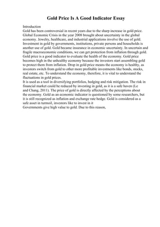Gold Price Is A Good Indicator Essay
Introduction
Gold has been controversial in recent years due to the sharp increase in gold price.
Global Economic Crisis in the year 2008 brought about uncertainty in the global
economy. Jewelry, healthcare, and industrial applications involve the use of gold.
Investment in gold by governments, institutions, private persons and households is
another use of gold. Gold became insurance in economic uncertainty. In uncertain and
fragile macroeconomic conditions, we can get protection from inflation through gold.
Gold price is a good indicator to evaluate the health of the economy. Gold price
becomes high in the unhealthy economy because the investors start assembling gold
to protect them from inflation. Drop in gold price means the economy is healthy, as
investors switch from gold to other more profitable investments like bonds, stocks,
real estate, etc. To understand the economy, therefore, it is vital to understand the
fluctuations in gold prices.
It is used as a tool in diversifying portfolios, hedging and risk mitigation. The risk in
financial market could be reduced by investing in gold, as it is a safe haven (Le
and Chang, 2011). The price of gold is directly affected by the perceptions about
the economy. Gold as an economic indicator is questioned by some researchers, but
it is still recognized as inflation and exchange rate hedge. Gold is considered as a
safe asset in turmoil, investors like to invest in it
Governments give high value to gold. Due to this reason,
 