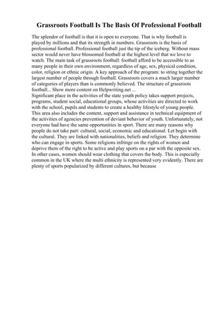 Grassroots Football Is The Basis Of Professional Football
The splendor of football is that it is open to everyone. That is why football is
played by millions and that its strength in numbers. Grassroots is the basis of
professional football. Professional football just the tip of the iceberg. Without mass
sector would never have blossomed football at the highest level that we love to
watch. The main task of grassroots football: football afford to be accessible to as
many people in their own environment, regardless of age, sex, physical condition,
color, religion or ethnic origin. A key approach of the program: to string together the
largest number of people through football. Grassroots covers a much larger number
of categories of players than is commonly believed. The structure of grassroots
football... Show more content on Helpwriting.net ...
Significant place in the activities of the state youth policy takes support projects,
programs, student social, educational groups, whose activities are directed to work
with the school, pupils and students to create a healthy lifestyle of young people.
This area also includes the content, support and assistance in technical equipment of
the activities of agencies prevention of deviant behavior of youth. Unfortunately, not
everyone had have the same opportunities in sport. There are many reasons why
people do not take part: cultural, social, economic and educational. Let begin with
the cultural. They are linked with nationalities, beliefs and religion. They determine
who can engage in sports. Some religions infringe on the rights of women and
deprive them of the right to be active and play sports on a par with the opposite sex.
In other cases, women should wear clothing that covers the body. This is especially
common in the UK where the multi ethnicity is represented very evidently. There are
plenty of sports popularized by different cultures, but because
 