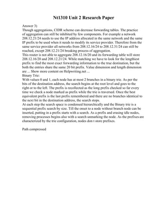 Nt1310 Unit 2 Research Paper
Answer 3)
Though aggregations, CIDR scheme can decrease forwarding tables. The practice
of aggregation can still be inhibited by few components. For example a network
208.12.21/24 needs to use the IP address allocated in the same network and the same
IP prefix to be used when it needs to modify its service provider. Therefore from the
same service provider all networks from 208.12.16/24 to 208.12.31/24 can still be
reached, except 208.12.21/24 breaking process of aggregation.
This router is not able to aggregate 208.12.16/20 and its forwarding table will store
208.12.16/20 and 208.12.21/24. While matching we have to look for the lengthiest
prefix to find the most exact forwarding information to the true destination, but the
both the entries share the same 20 bit prefix. Value dimension and length dimension
are ... Show more content on Helpwriting.net ...
Binary Trie:
With values 0 and 1, each node has at most 2 branches in a binary trie. As per the
bits of the destination address, the search begins at the root level and goes to the
right or to the left. The prefix is recollected as the long prefix checked so far every
time we check a node marked as prefix while the trie is traversed. Once the best
equivalent prefix is the last prefix remembered and there are no branches identical to
the next bit in the destination address, the search stops.
At each step the search space is condensed hierarchically and the Binary trie is a
sequential prefix search by size. Till the onset to a node without branch node can be
inserted, putting in a prefix starts with a search. As a prefix and erasing idle nodes,
removing processes begins also with a search unmarking the node. As the prefixes are
characterized by the trie configuration, nodes don t store prefixes.
Path compressed
 
