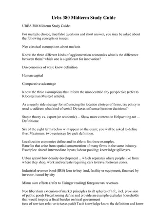 Urbs 380 Midterm Study Guide
URBS 380 Midterm Study Guide:
For multiple choice, true/false questions and short answer, you may be asked about
the following concepts or issues:
Neo classical assumptions about markets
Know the three different kinds of agglomeration economies what is the difference
between them? which one is significant for innovation?
Diseconomies of scale know definition
Human capital
Comparative advantage
Know the three assumptions that inform the monocentric city perspective (refer to
Kloosterman Musterd article).
As a supply side strategy for influencing the location choices of firms, tax policy is
used to address what kind of costs? Do taxes influence location decisions?
Staple theory vs. export (or economic) ... Show more content on Helpwriting.net ...
Definitions:
Six of the eight terms below will appear on the exam; you will be asked to define
five. Maximum: two sentences for each definition.
Localization economies define and be able to list three examples.
Benefits that arise from spatial concentration of many firms in the same industry.
Examples: shared intermediate inputs; labour pooling; knowledge spillovers.
Urban sprawl low density development ... which separates where people live from
where they shop, work and recreate requiring cars to travel between zones.
Industrial revenue bond (IRB) loan to buy land, facility or equipment; financed by
investor, issued by city
Minus sum effects (refer to Eisinger reading) foregone tax revenues
Neo liberalism extension of market principles to all spheres of life, incl. provision
of public goods Fiscal zoning define and provide an example excludes households
that would impose a fiscal burden on local government
(use of services relative to taxes paid) Tacit knowledge know the definition and know
 