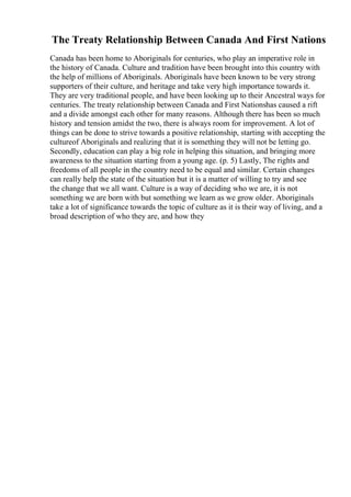 The Treaty Relationship Between Canada And First Nations
Canada has been home to Aboriginals for centuries, who play an imperative role in
the history of Canada. Culture and tradition have been brought into this country with
the help of millions of Aboriginals. Aboriginals have been known to be very strong
supporters of their culture, and heritage and take very high importance towards it.
They are very traditional people, and have been looking up to their Ancestral ways for
centuries. The treaty relationship between Canada and First Nationshas caused a rift
and a divide amongst each other for many reasons. Although there has been so much
history and tension amidst the two, there is always room for improvement. A lot of
things can be done to strive towards a positive relationship, starting with accepting the
cultureof Aboriginals and realizing that it is something they will not be letting go.
Secondly, education can play a big role in helping this situation, and bringing more
awareness to the situation starting from a young age. (p. 5) Lastly, The rights and
freedoms of all people in the country need to be equal and similar. Certain changes
can really help the state of the situation but it is a matter of willing to try and see
the change that we all want. Culture is a way of deciding who we are, it is not
something we are born with but something we learn as we grow older. Aboriginals
take a lot of significance towards the topic of culture as it is their way of living, and a
broad description of who they are, and how they
 