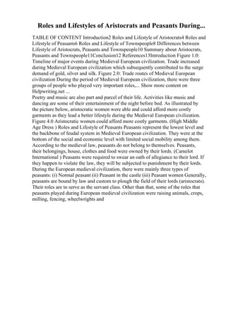 Roles and Lifestyles of Aristocrats and Peasants During...
TABLE OF CONTENT Introduction2 Roles and Lifestyle of Aristocrats4 Roles and
Lifestyle of Peasants6 Roles and Lifestyle of Townspeople8 Differences between
Lifestyle of Aristocrats, Peasants and Townspeople10 Summary about Aristocrats,
Peasants and Townspeople11Conclusion12 References13Introduction Figure 1.0:
Timeline of major events during Medieval European civilization. Trade increased
during Medieval European civilization which subsequently contributed to the surge
demand of gold, silver and silk. Figure 2.0: Trade routes of Medieval European
civilization During the period of Medieval European civilization, there were three
groups of people who played very important roles,... Show more content on
Helpwriting.net ...
Poetry and music are also part and parcel of their life. Activities like music and
dancing are some of their entertainment of the night before bed. As illustrated by
the picture below, aristocratic women were able and could afford more costly
garments as they lead a better lifestyle during the Medieval European civilization.
Figure 4.0 Aristocratic women could afford more costly garments. (High Middle
Age Dress ) Roles and Lifestyle of Peasants Peasants represent the lowest level and
the backbone of feudal system in Medieval European civilization. They were at the
bottom of the social and economic level with limited social mobility among them.
According to the medieval law, peasants do not belong to themselves. Peasants,
their belongings, house, clothes and food were owned by their lords. (Camelot
International ) Peasants were required to swear an oath of allegiance to their lord. If
they happen to violate the law, they will be subjected to punishment by their lords.
During the European medieval civilization, there were mainly three types of
peasants: (i) Normal peasant (ii) Peasant in the castle (iii) Peasant women Generally,
peasants are bound by law and custom to plough the field of their lords (aristocrats).
Their roles are to serve as the servant class. Other than that, some of the roles that
peasants played during European medieval civilization were raising animals, crops,
milling, fencing, wheelwrights and
 