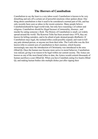 The Horrors of Cannibalism
Cannibalism to say the least is a very taboo word. Cannibalism is known to be very
disturbing and sets off a certain set of powerful emotions when spoken about. One
thing about cannibalism is that it used to be considered a normal part of life, and has
only recently been seen as taboo in the recent centuries. Many people believe
Cannibalismshould be legal world wide, but only have reasoning s of culture and
religions. Cannibalism should be illegal because of immorality, diseases , and
murder by eating someone s flesh. The History of Cannibalism is small, yet widely
spread around the world. The Korowai Tribe has been around since 1974, they are
known for killing outsiders, and to be afraid of pale skinned people (Raffaele). If
Cannibalism stays legal, the isolated tribes could possibly expand, and want to kill
any pale skinned person, or anyone not from their tribe. The Carib tribe was the first
known tribe to commit acts of cannibalism to their enemies, which became
increasingly rare once the introduction of Christianity was introduced in the area
(Mind Q). Once the human race became more active in moral behavior, Cannibalism
was outcast, giving it no reason to be legal within our current society. The Aztecs are
known as one of the most brutal tribes to date, the Aztecs would commit thousands of
human sacrifices a year (Mind Q). When you have Cannibals eating live hearts (Mind
Q), and making human bodies into multiple dishes just after ripping their
 