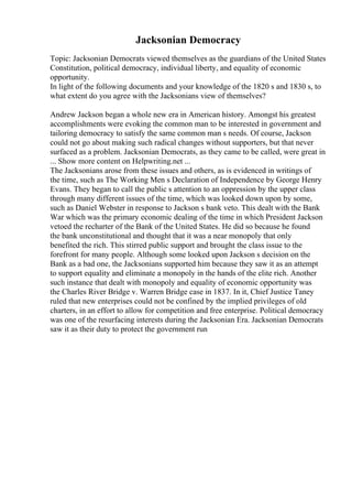 Jacksonian Democracy
Topic: Jacksonian Democrats viewed themselves as the guardians of the United States
Constitution, political democracy, individual liberty, and equality of economic
opportunity.
In light of the following documents and your knowledge of the 1820 s and 1830 s, to
what extent do you agree with the Jacksonians view of themselves?
Andrew Jackson began a whole new era in American history. Amongst his greatest
accomplishments were evoking the common man to be interested in government and
tailoring democracy to satisfy the same common man s needs. Of course, Jackson
could not go about making such radical changes without supporters, but that never
surfaced as a problem. Jacksonian Democrats, as they came to be called, were great in
... Show more content on Helpwriting.net ...
The Jacksonians arose from these issues and others, as is evidenced in writings of
the time, such as The Working Men s Declaration of Independence by George Henry
Evans. They began to call the public s attention to an oppression by the upper class
through many different issues of the time, which was looked down upon by some,
such as Daniel Webster in response to Jackson s bank veto. This dealt with the Bank
War which was the primary economic dealing of the time in which President Jackson
vetoed the recharter of the Bank of the United States. He did so because he found
the bank unconstitutional and thought that it was a near monopoly that only
benefited the rich. This stirred public support and brought the class issue to the
forefront for many people. Although some looked upon Jackson s decision on the
Bank as a bad one, the Jacksonians supported him because they saw it as an attempt
to support equality and eliminate a monopoly in the hands of the elite rich. Another
such instance that dealt with monopoly and equality of economic opportunity was
the Charles River Bridge v. Warren Bridge case in 1837. In it, Chief Justice Taney
ruled that new enterprises could not be confined by the implied privileges of old
charters, in an effort to allow for competition and free enterprise. Political democracy
was one of the resurfacing interests during the Jacksonian Era. Jacksonian Democrats
saw it as their duty to protect the government run
 