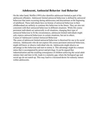 Adolescent, Antisocial Behavior And Behavior
On the other hand, Moffitt (1993) also identifies adolescent limited as part of the
adolescent offenders. Adolescent limited antisocial behaviour is defined by antisocial
behaviour that starts occurring during adolescence and discontinues at the beginning
of adulthood. These individuals have no history of antisocial behaviour in their
childhoodand are unlikely to continue this behaviour in the future. They are also not
consistent with their antisocial behaviour in different situations. While life course
persistent individuals act antisocially in all situations, changing their type of
antisocial behaviour to fit the circumstances, adolescent limited individuals might
only express antisocial behaviours in certain situations, but not in others.
Causes of Adolescent Limited Antisocial Behaviour
The cause of adolescent limited antisocial behaviour is theorised for one to be social
mimicry. Adolescents who do not express life course persistent antisocial behaviour,
might still know or observe individual who do. Adolescents might observe an
advantage in this behaviour and start to mimic it. This advantage might be a mature
status that is accompanied by power and privilege. It can be argued that
industrialisation and the resulting consequence of children achieving the social adult
statutes later and later in life, leads to a maturity gap, where the biological age and
social age do not match up. This may lead to a increased desire for maturity statues
within adolescents.
 