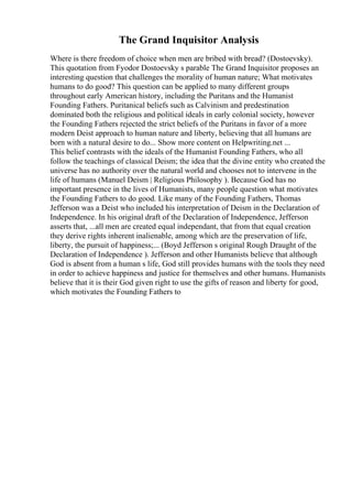 The Grand Inquisitor Analysis
Where is there freedom of choice when men are bribed with bread? (Dostoevsky).
This quotation from Fyodor Dostoevsky s parable The Grand Inquisitor proposes an
interesting question that challenges the morality of human nature; What motivates
humans to do good? This question can be applied to many different groups
throughout early American history, including the Puritans and the Humanist
Founding Fathers. Puritanical beliefs such as Calvinism and predestination
dominated both the religious and political ideals in early colonial society, however
the Founding Fathers rejected the strict beliefs of the Puritans in favor of a more
modern Deist approach to human nature and liberty, believing that all humans are
born with a natural desire to do... Show more content on Helpwriting.net ...
This belief contrasts with the ideals of the Humanist Founding Fathers, who all
follow the teachings of classical Deism; the idea that the divine entity who created the
universe has no authority over the natural world and chooses not to intervene in the
life of humans (Manuel Deism | Religious Philosophy ). Because God has no
important presence in the lives of Humanists, many people question what motivates
the Founding Fathers to do good. Like many of the Founding Fathers, Thomas
Jefferson was a Deist who included his interpretation of Deism in the Declaration of
Independence. In his original draft of the Declaration of Independence, Jefferson
asserts that, ...all men are created equal independant, that from that equal creation
they derive rights inherent inalienable, among which are the preservation of life,
liberty, the pursuit of happiness;... (Boyd Jefferson s original Rough Draught of the
Declaration of Independence ). Jefferson and other Humanists believe that although
God is absent from a human s life, God still provides humans with the tools they need
in order to achieve happiness and justice for themselves and other humans. Humanists
believe that it is their God given right to use the gifts of reason and liberty for good,
which motivates the Founding Fathers to
 