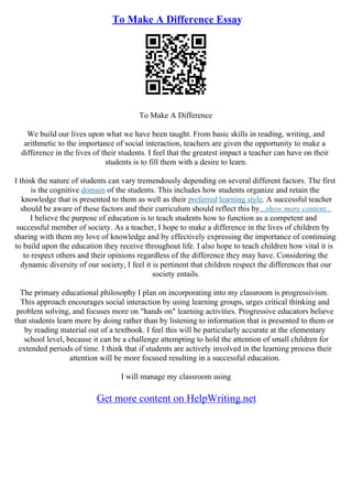 To Make A Difference Essay
To Make A Difference
We build our lives upon what we have been taught. From basic skills in reading, writing, and
arithmetic to the importance of social interaction, teachers are given the opportunity to make a
difference in the lives of their students. I feel that the greatest impact a teacher can have on their
students is to fill them with a desire to learn.
I think the nature of students can vary tremendously depending on several different factors. The first
is the cognitive domain of the students. This includes how students organize and retain the
knowledge that is presented to them as well as their preferred learning style. A successful teacher
should be aware of these factors and their curriculum should reflect this by...show more content...
I believe the purpose of education is to teach students how to function as a competent and
successful member of society. As a teacher, I hope to make a difference in the lives of children by
sharing with them my love of knowledge and by effectively expressing the importance of continuing
to build upon the education they receive throughout life. I also hope to teach children how vital it is
to respect others and their opinions regardless of the difference they may have. Considering the
dynamic diversity of our society, I feel it is pertinent that children respect the differences that our
society entails.
The primary educational philosophy I plan on incorporating into my classroom is progressivism.
This approach encourages social interaction by using learning groups, urges critical thinking and
problem solving, and focuses more on "hands on" learning activities. Progressive educators believe
that students learn more by doing rather than by listening to information that is presented to them or
by reading material out of a textbook. I feel this will be particularly accurate at the elementary
school level, because it can be a challenge attempting to hold the attention of small children for
extended periods of time. I think that if students are actively involved in the learning process their
attention will be more focused resulting in a successful education.
I will manage my classroom using
Get more content on HelpWriting.net
 