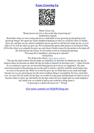 Essay Growing Up
When I Grow Up..
"Being 'grown up' isn't as fun as the idea of growing up."
–AmberGrace Seguin
Remember when we were young and all we could think of was growing up and getting to do
'grownup' things? We spent our whole childhood thinking of what we would do when we finally
'grew up', and here we are, almost completely grown up and we still haven't made up our mind of
what it is we will do when we grow up. We've painted this pretty little picture in our head of what
it'll be like when we eventually do grow up, and when it finally comes for the picture to be taken off
the wall and put into action, it's not nearly as fun as creating the painting.
"Growing old is mandatory, growing up is optional."
–Anonymous
We all have the choice...show more content...
"The day the child realizes that all adults are imperfect, he becomes an adolescent; the day he
forgives them, he becomes an adult; the day he forgives himself, he becomes wise." –Alden Nowlan
As we continue to grow up, we learn that being grown up is not as we imagined it. We once
convinced ourselves that growing up was the goal to achieve, and life would be much better once
we were in fact grown up. When we in fact do grow up, we think back at our youth and laugh
because we thought growing up was the most wondrous thing to accomplish, but now, more than
ever, we crave for our youth; for the days we would sit in the grass and daydream of what we are to
become when we grow up; and finally for the days when life was simple and we could imagine it
any which way we wanted it and no one could do a thing about it.
"A grownup is a child with layers on." –Woody
Get more content on HelpWriting.net
 