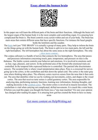 Essay about the human brain
In this paper one will learn the different parts of the brain and their functions. Although the brain isn't
the largest organ of the human body it is the most complex and controlling organ. It is amazing how
complicated the brain is. The brain controls every action within and out of your body. The brain has
main areas that contain different areas that have specific functions. For instance the basal ganglia
holds the lentiform and the caudate.
The brain isn't just "THE BRAIN" it is actually a group of many parts. They help to inform the brain
on the things going on with the human body. The brain is split in to two main parts, the left and the
right hemisphere. The left hemisphere has about the same areas as the right hemisphere. The only
...show more content...
The corpus callosum is a bundle of nerves that connects the two hemispheres. The area that passes
and processes information concerning touch, pain, temperature, and pressure on skin is the
thalamus. The limbic system controls your behavior and emotions. It is involved in emotions such
as fear, rage, pleasure, and sorrow. In the prefrontal area of the frontal lobe emotional traits are
controlled. In the temporal lobe expressed behavior is controlled. The parietal lobe discriminates
sensory. The occipital lobe is where visual interpretation takes place. Pons is a crossroad for nerves
going up to the cortex, to the cerebellum and then down the spinal cord. The cortex is the outer gray
area where thinking takes place. The olfactory cortex receives senses from the nose that it then sorts
out. The area that identifies what we see by working out movements, colors, and shapes is the visual
cortex. The area that receives taste senses is called gustatory cortex. The area responsible for
analyzing data, performing memory functions, learning new information, forming thoughts, and
making decisions is the cerebral cortex. The motor cortex is involved in muscle movement. The
cerebellum is vital when carrying out complicated, skilled movements. It is much like a mini brain.
If before you read this paper you thought the brain was a "one man machine" I'm sure your opinion
has changed after reading his paper. It is amazing how god has created the brain to have so many
areas
Get more content on HelpWriting.net
 