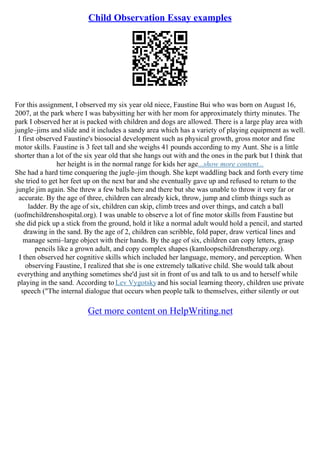 Child Observation Essay examples
For this assignment, I observed my six year old niece, Faustine Bui who was born on August 16,
2007, at the park where I was babysitting her with her mom for approximately thirty minutes. The
park I observed her at is packed with children and dogs are allowed. There is a large play area with
jungle–jims and slide and it includes a sandy area which has a variety of playing equipment as well.
I first observed Faustine's biosocial development such as physical growth, gross motor and fine
motor skills. Faustine is 3 feet tall and she weighs 41 pounds according to my Aunt. She is a little
shorter than a lot of the six year old that she hangs out with and the ones in the park but I think that
her height is in the normal range for kids her age...show more content...
She had a hard time conquering the jugle–jim though. She kept waddling back and forth every time
she tried to get her feet up on the next bar and she eventually gave up and refused to return to the
jungle jim again. She threw a few balls here and there but she was unable to throw it very far or
accurate. By the age of three, children can already kick, throw, jump and climb things such as
ladder. By the age of six, children can skip, climb trees and over things, and catch a ball
(uofmchildrenshospital.org). I was unable to observe a lot of fine motor skills from Faustine but
she did pick up a stick from the ground, hold it like a normal adult would hold a pencil, and started
drawing in the sand. By the age of 2, children can scribble, fold paper, draw vertical lines and
manage semi–large object with their hands. By the age of six, children can copy letters, grasp
pencils like a grown adult, and copy complex shapes (kamloopschildrenstherapy.org).
I then observed her cognitive skills which included her language, memory, and perception. When
observing Faustine, I realized that she is one extremely talkative child. She would talk about
everything and anything sometimes she'd just sit in front of us and talk to us and to herself while
playing in the sand. According to Lev Vygotskyand his social learning theory, children use private
speech ("The internal dialogue that occurs when people talk to themselves, either silently or out
Get more content on HelpWriting.net
 