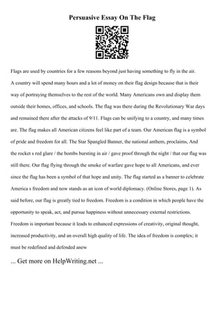 Persuasive Essay On The Flag
Flags are used by countries for a few reasons beyond just having something to fly in the air.
A country will spend many hours and a lot of money on their flag design because that is their
way of portraying themselves to the rest of the world. Many Americans own and display them
outside their homes, offices, and schools. The flag was there during the Revolutionary War days
and remained there after the attacks of 9/11. Flags can be unifying to a country, and many times
are. The flag makes all American citizens feel like part of a team. Our American flag is a symbol
of pride and freedom for all. The Star Spangled Banner, the national anthem, proclaims, And
the rocket s red glare / the bombs bursting in air / gave proof through the night / that our flag was
still there. Our flag flying through the smoke of warfare gave hope to all Americans, and ever
since the flag has been a symbol of that hope and unity. The flag started as a banner to celebrate
America s freedom and now stands as an icon of world diplomacy. (Online Stores, page 1). As
said before, our flag is greatly tied to freedom. Freedom is a condition in which people have the
opportunity to speak, act, and pursue happiness without unnecessary external restrictions.
Freedom is important because it leads to enhanced expressions of creativity, original thought,
increased productivity, and an overall high quality of life. The idea of freedom is complex; it
must be redefined and defended anew
... Get more on HelpWriting.net ...
 