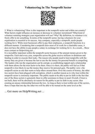 Volunteering In The Nonprofit Sector
3. What is volunteering? How is this important in the nonprofit sector and within our country?
What factors might influence an increase or decrease in volunteer recruitment? What kind of
volunteer retaining strategies your organization will use? Why? By definition, to volunteer is to
freely offer to do something. In terms of the nonprofit sector, having volunteers for your
organisation is essential to its success. Any company, especially a nonprofit, needs people
working for it. While most businesses offer to pay their employees, a nonprofit functions in a
different manner. Considering that a nonprofit does most of its work for a charitable cause, it
does not have the ability to pay people a salary in exchange for working for it. As a result,... Show
more content on Helpwriting.net ...
It is incredibly important within the nonprofit sector because of the amount money given to the
nonprofits. Each and every year, nonprofits across the globe receive millions in donations and
funding in order to execute their tasks. The reason why people need to trust nonprofits with the
money they are given is because the lust to use the the money for personal benefit is compelling.
The leaders who run the organisation can be corrupt, so establishing rapport and a relationship
with them allows for the trust factor to be there. Once it is there, the public will feel as if that
nonprofit is less likely to use the money they receive for personal gain. The public view s the
nonprofit sector as one that wants to help others around them. Over the course of history, the other
two sectors have been plagued with corruption, which is another reason as to why trust within the
nonprofit sector is extremely important. The public needs to be able to put its faith in the fact that
one of the three sectors is genuinely there to offer assistance to those in need. Overall, if trust is
not built, there will be absolutely no reason for the public to put its faith in any sector, thus
creating an uneasy relationship between the two. As long as there is trust within one of the sectors,
there is hope that one day the other two will be able to be trusted on the same level as the
... Get more on HelpWriting.net ...
 