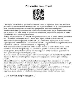 Privatization Space Travel
I.Having the Privatization of space travel is an ideal choice as it gives the motive and innovative
process in the minds that can make space travel less expensive and for it to be a business that can
grow, creating space tourism, and eventually going further, outside our home planet.
II.Privatization of the space industry has created innovation in rocket design in order to reduce the
cost to travel to low earth orbit (LEO) and to the International Space Station compared to NASA s
Space Shuttle and Russian Soyuz spacecraft.
A.Many private companies like SpaceX managed to reduce the cost of launch between $50 million
and $100 million compared to the $1.5 billion price tag for each space shuttle mission .
B.Since the space shuttle program ended in 2011, NASA has been buying seats on the Russian
Soyuz spacecraft for $62 million a seat, however SpaceX s Dragon capsule is design to carry seven
astronauts at a time at ... Show more content on Helpwriting.net ...
With the reduced cost of space launch, NASA is in the position to work with the private sector
to use their rockets to transport cargo and astronauts to space at a lower cost than what they
already pay for. The cost of space travel will make a push to further research in space and soon
make space ventures possible to regular people.
III.Space Tourism is a dream many space enthusiast and entrepreneurs dreamed of doing and that
dream is in the works by a few private companies whose purpose is to make space venturing
possible.
A.Richard Branson who runs Virgin Galactic built his company from a competition to win the
Ansari X Prize that awarded $10 million to the first non government organization that flew people
into space, using a reusable spacecraft, twice in a two week span ().
B.Ever since then, Virgin Galactic has unveiled SpaceShipTwo named VSS Unity by Professor
Stephen Hawking whose design and purpose is to carry two pilots and six passengers to
experience several minutes of out of seat weightlessness [and a view] of our home planet
... Get more on HelpWriting.net ...
 