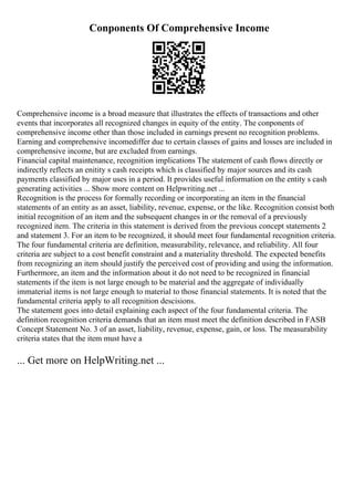 Conponents Of Comprehensive Income
Comprehensive income is a broad measure that illustrates the effects of transactions and other
events that incorporates all recognized changes in equity of the entity. The conponents of
comprehensive income other than those included in earnings present no recognition problems.
Earning and comprehensive incomediffer due to certain classes of gains and losses are included in
comprehensive income, but are excluded from earnings.
Financial capital maintenance, recognition implications The statement of cash flows directly or
indirectly reflects an enitity s cash receipts which is classified by major sources and its cash
payments classified by major uses in a period. It provides useful information on the entity s cash
generating activities ... Show more content on Helpwriting.net ...
Recognition is the process for formally recording or incorporating an item in the financial
statements of an entity as an asset, liability, revenue, expense, or the like. Recognition consist both
initial recognition of an item and the subsequent changes in or the removal of a previously
recognized item. The criteria in this statement is derived from the previous concept statements 2
and statement 3. For an item to be recognized, it should meet four fundamental recognition criteria.
The four fundamental criteria are definition, measurability, relevance, and reliability. All four
criteria are subject to a cost benefit constraint and a materiality threshold. The expected benefits
from recognizing an item should justify the perceived cost of providing and using the information.
Furthermore, an item and the information about it do not need to be recognized in financial
statements if the item is not large enough to be material and the aggregate of individually
immaterial items is not large enough to material to those financial statements. It is noted that the
fundamental criteria apply to all recognition descisions.
The statement goes into detail explaining each aspect of the four fundamental criteria. The
definition recognition criteria demands that an item must meet the definition described in FASB
Concept Statement No. 3 of an asset, liability, revenue, expense, gain, or loss. The measurability
criteria states that the item must have a
... Get more on HelpWriting.net ...
 