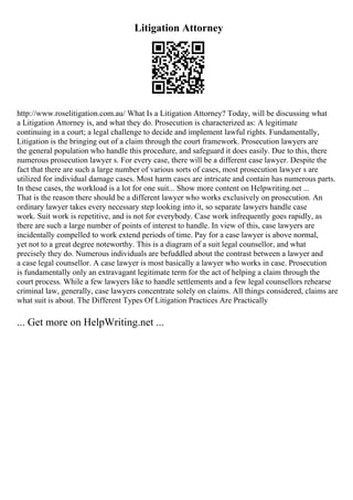 Litigation Attorney
http://www.roselitigation.com.au/ What Is a Litigation Attorney? Today, will be discussing what
a Litigation Attorney is, and what they do. Prosecution is characterized as: A legitimate
continuing in a court; a legal challenge to decide and implement lawful rights. Fundamentally,
Litigation is the bringing out of a claim through the court framework. Prosecution lawyers are
the general population who handle this procedure, and safeguard it does easily. Due to this, there
numerous prosecution lawyer s. For every case, there will be a different case lawyer. Despite the
fact that there are such a large number of various sorts of cases, most prosecution lawyer s are
utilized for individual damage cases. Most harm cases are intricate and contain has numerous parts.
In these cases, the workload is a lot for one suit... Show more content on Helpwriting.net ...
That is the reason there should be a different lawyer who works exclusively on prosecution. An
ordinary lawyer takes every necessary step looking into it, so separate lawyers handle case
work. Suit work is repetitive, and is not for everybody. Case work infrequently goes rapidly, as
there are such a large number of points of interest to handle. In view of this, case lawyers are
incidentally compelled to work extend periods of time. Pay for a case lawyer is above normal,
yet not to a great degree noteworthy. This is a diagram of a suit legal counsellor, and what
precisely they do. Numerous individuals are befuddled about the contrast between a lawyer and
a case legal counsellor. A case lawyer is most basically a lawyer who works in case. Prosecution
is fundamentally only an extravagant legitimate term for the act of helping a claim through the
court process. While a few lawyers like to handle settlements and a few legal counsellors rehearse
criminal law, generally, case lawyers concentrate solely on claims. All things considered, claims are
what suit is about. The Different Types Of Litigation Practices Are Practically
... Get more on HelpWriting.net ...
 