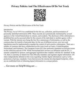 Privacy Policies And The Effectiveness Of Do Not Track
Privacy Policies and the Effectiveness of Do Not Track
Introduction
The Privacy Act of 1974 was established for the fair use, collection, and dissemination of
personally identified information (PII). These records are systematically maintained by several
agencies in the United Stated about its citizens, and residents. The disclosure of this information is
prohibited but can be accessed either by the consent of the individual or another agency with a
warrant. With the internet now being the free flow mainstream of information, as well as the
common place for transfer of personal data, for the use of different servers, new laws and
legislations must be implemented to regulate the control of such sensitive information. There are a
number of countries that have collaborated on this issue (such as France, United Kingdom,
Switzerland, and Germany). The European Union (EU) has uniformly mandated several provisions
on the collection and use of PII. While Switzerland does not have an affiliation with the EU, it
remains compelled to sponsor, and aggregate legislation that complies with the EU standard. In the
US, there is currently no federal law that officially mandates and regulates digital information. US
states independently debated on this issue regarding whether digital information is privy to the
protections of privacy standards. Users that traverse the internet develop digital footprints, which
are an established form of obtaining digital information in a unique pattern.
... Get more on HelpWriting.net ...
 