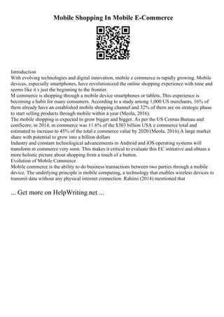 Mobile Shopping In Mobile E-Commerce
Introduction
With evolving technologies and digital innovation, mobile e commerce is rapidly growing. Mobile
devices, especially smartphones, have revolutionized the online shopping experience with time and
seems like it s just the beginning to the frontier.
M commerce is shopping through a mobile device smartphones or tablets. This experience is
becoming a habit for many consumers. According to a study among 1,000 US merchants, 16% of
them already have an established mobile shopping channel and 32% of them are on strategic phase
to start selling products through mobile within a year (Meola, 2016).
The mobile shopping is expected to grow bigger and bigger. As per the US Census Bureau and
comScore, in 2014, m commerce was 11.6% of the $303 billion USA e commerce total and
estimated to increase to 45% of the total e commerce value by 2020 (Meola, 2016).A large market
share with potential to grow into a billion dollars
Industry and constant technological advancements in Android and iOS operating systems will
transform m commerce very soon. This makes it critical to evaluate this EC initiative and obtain a
more holistic picture about shopping from a touch of a button.
Evolution of Mobile Commerce
Mobile commerce is the ability to do business transactions between two parties through a mobile
device. The underlying principle is mobile computing, a technology that enables wireless devices to
transmit data without any physical internet connection. Rahimi (2014) mentioned that
... Get more on HelpWriting.net ...
 