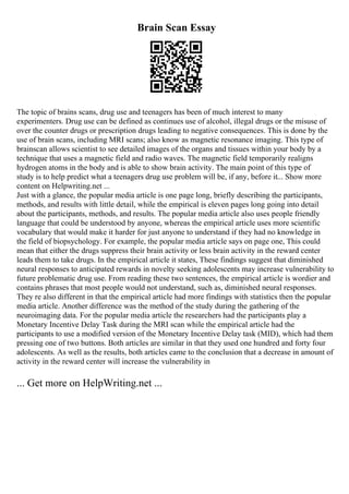 Brain Scan Essay
The topic of brains scans, drug use and teenagers has been of much interest to many
experimenters. Drug use can be defined as continues use of alcohol, illegal drugs or the misuse of
over the counter drugs or prescription drugs leading to negative consequences. This is done by the
use of brain scans, including MRI scans; also know as magnetic resonance imaging. This type of
brainscan allows scientist to see detailed images of the organs and tissues within your body by a
technique that uses a magnetic field and radio waves. The magnetic field temporarily realigns
hydrogen atoms in the body and is able to show brain activity. The main point of this type of
study is to help predict what a teenagers drug use problem will be, if any, before it... Show more
content on Helpwriting.net ...
Just with a glance, the popular media article is one page long, briefly describing the participants,
methods, and results with little detail, while the empirical is eleven pages long going into detail
about the participants, methods, and results. The popular media article also uses people friendly
language that could be understood by anyone, whereas the empirical article uses more scientific
vocabulary that would make it harder for just anyone to understand if they had no knowledge in
the field of biopsychology. For example, the popular media article says on page one, This could
mean that either the drugs suppress their brain activity or less brain activity in the reward center
leads them to take drugs. In the empirical article it states, These findings suggest that diminished
neural responses to anticipated rewards in novelty seeking adolescents may increase vulnerability to
future problematic drug use. From reading these two sentences, the empirical article is wordier and
contains phrases that most people would not understand, such as, diminished neural responses.
They re also different in that the empirical article had more findings with statistics then the popular
media article. Another difference was the method of the study during the gathering of the
neuroimaging data. For the popular media article the researchers had the participants play a
Monetary Incentive Delay Task during the MRI scan while the empirical article had the
participants to use a modified version of the Monetary Incentive Delay task (MID), which had them
pressing one of two buttons. Both articles are similar in that they used one hundred and forty four
adolescents. As well as the results, both articles came to the conclusion that a decrease in amount of
activity in the reward center will increase the vulnerability in
... Get more on HelpWriting.net ...
 