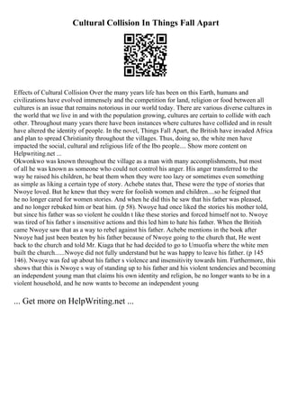Cultural Collision In Things Fall Apart
Effects of Cultural Collision Over the many years life has been on this Earth, humans and
civilizations have evolved immensely and the competition for land, religion or food between all
cultures is an issue that remains notorious in our world today. There are various diverse cultures in
the world that we live in and with the population growing, cultures are certain to collide with each
other. Throughout many years there have been instances where cultures have collided and in result
have altered the identity of people. In the novel, Things Fall Apart, the British have invaded Africa
and plan to spread Christianity throughout the villages. Thus, doing so, the white men have
impacted the social, cultural and religious life of the Ibo people.... Show more content on
Helpwriting.net ...
Okwonkwo was known throughout the village as a man with many accomplishments, but most
of all he was known as someone who could not control his anger. His anger transferred to the
way he raised his children, he beat them when they were too lazy or sometimes even something
as simple as liking a certain type of story. Achebe states that, These were the type of stories that
Nwoye loved. But he knew that they were for foolish women and children....so he feigned that
he no longer cared for women stories. And when he did this he saw that his father was pleased,
and no longer rebuked him or beat him. (p 58). Nwoye had once liked the stories his mother told,
but since his father was so violent he couldn t like these stories and forced himself not to. Nwoye
was tired of his father s insensitive actions and this led him to hate his father. When the British
came Nwoye saw that as a way to rebel against his father. Achebe mentions in the book after
Nwoye had just been beaten by his father because of Nwoye going to the church that, He went
back to the church and told Mr. Kiaga that he had decided to go to Umuofia where the white men
built the church......Nwoye did not fully understand but he was happy to leave his father. (p 145
146). Nwoye was fed up about his father s violence and insensitivity towards him. Furthermore, this
shows that this is Nwoye s way of standing up to his father and his violent tendencies and becoming
an independent young man that claims his own identity and religion, he no longer wants to be in a
violent household, and he now wants to become an independent young
... Get more on HelpWriting.net ...
 